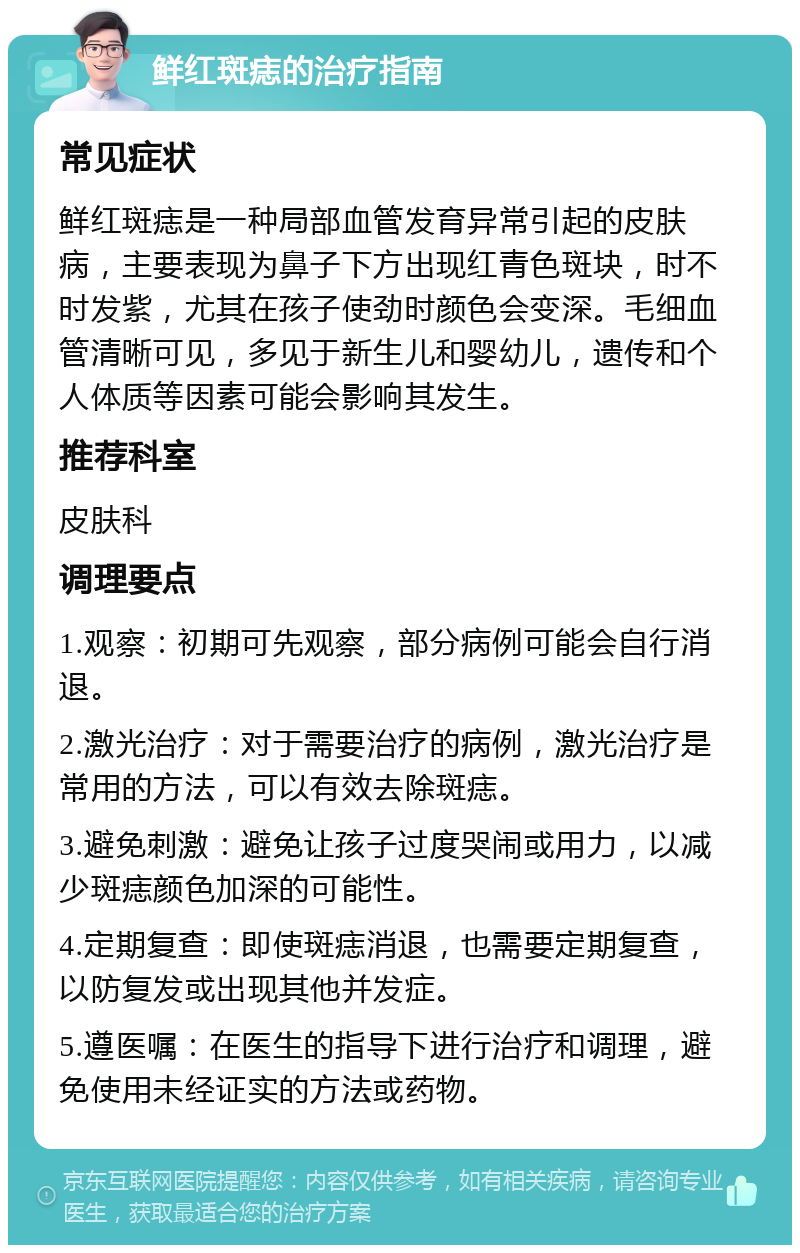 鲜红斑痣的治疗指南 常见症状 鲜红斑痣是一种局部血管发育异常引起的皮肤病，主要表现为鼻子下方出现红青色斑块，时不时发紫，尤其在孩子使劲时颜色会变深。毛细血管清晰可见，多见于新生儿和婴幼儿，遗传和个人体质等因素可能会影响其发生。 推荐科室 皮肤科 调理要点 1.观察：初期可先观察，部分病例可能会自行消退。 2.激光治疗：对于需要治疗的病例，激光治疗是常用的方法，可以有效去除斑痣。 3.避免刺激：避免让孩子过度哭闹或用力，以减少斑痣颜色加深的可能性。 4.定期复查：即使斑痣消退，也需要定期复查，以防复发或出现其他并发症。 5.遵医嘱：在医生的指导下进行治疗和调理，避免使用未经证实的方法或药物。