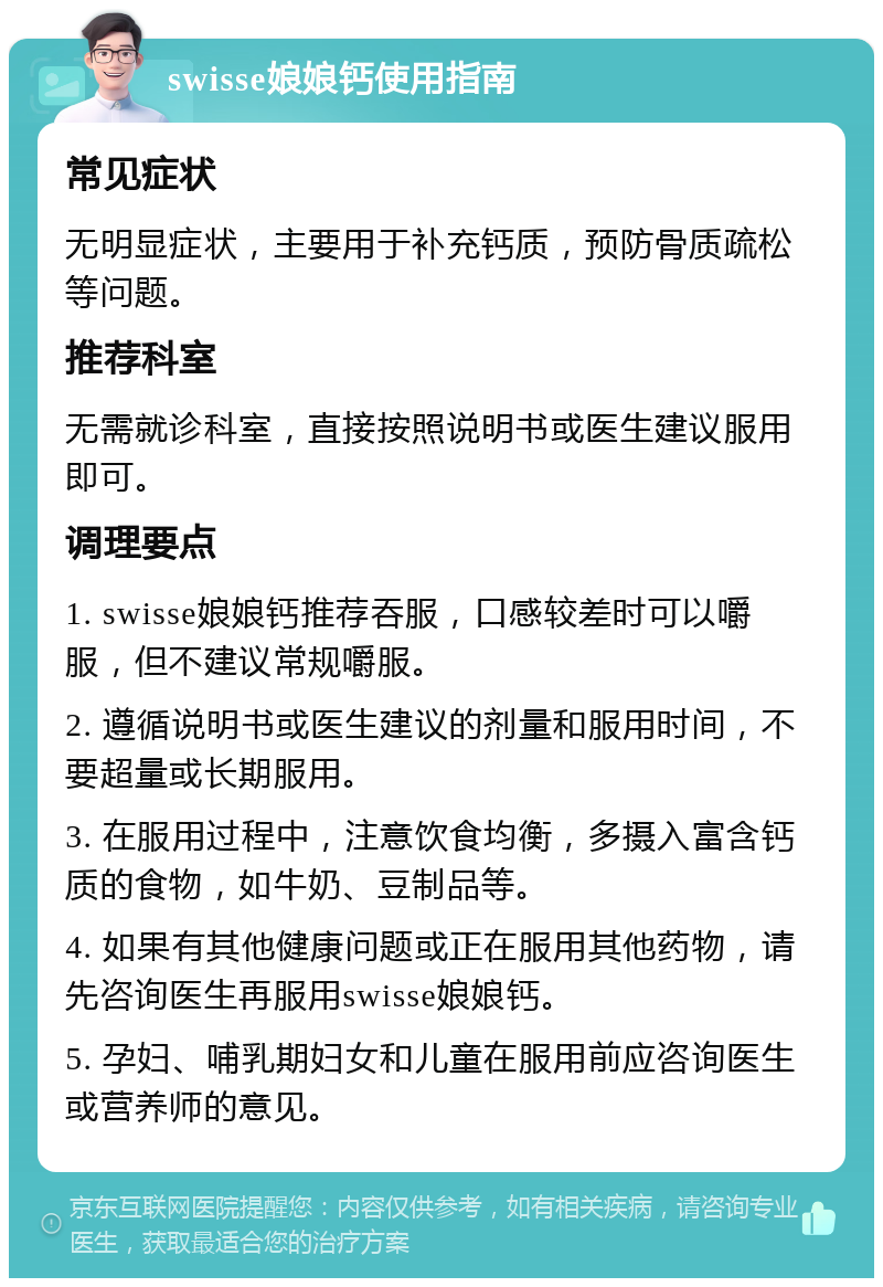 swisse娘娘钙使用指南 常见症状 无明显症状，主要用于补充钙质，预防骨质疏松等问题。 推荐科室 无需就诊科室，直接按照说明书或医生建议服用即可。 调理要点 1. swisse娘娘钙推荐吞服，口感较差时可以嚼服，但不建议常规嚼服。 2. 遵循说明书或医生建议的剂量和服用时间，不要超量或长期服用。 3. 在服用过程中，注意饮食均衡，多摄入富含钙质的食物，如牛奶、豆制品等。 4. 如果有其他健康问题或正在服用其他药物，请先咨询医生再服用swisse娘娘钙。 5. 孕妇、哺乳期妇女和儿童在服用前应咨询医生或营养师的意见。