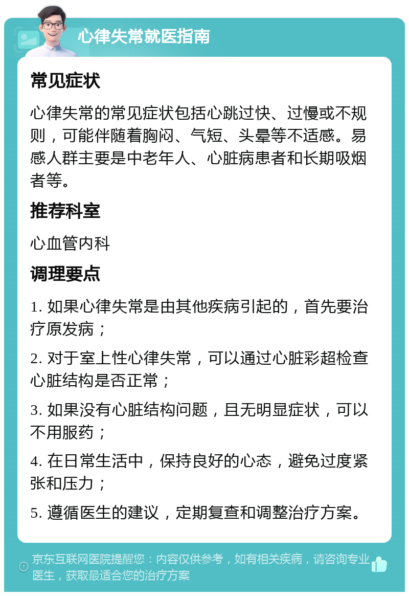 心律失常就医指南 常见症状 心律失常的常见症状包括心跳过快、过慢或不规则，可能伴随着胸闷、气短、头晕等不适感。易感人群主要是中老年人、心脏病患者和长期吸烟者等。 推荐科室 心血管内科 调理要点 1. 如果心律失常是由其他疾病引起的，首先要治疗原发病； 2. 对于室上性心律失常，可以通过心脏彩超检查心脏结构是否正常； 3. 如果没有心脏结构问题，且无明显症状，可以不用服药； 4. 在日常生活中，保持良好的心态，避免过度紧张和压力； 5. 遵循医生的建议，定期复查和调整治疗方案。