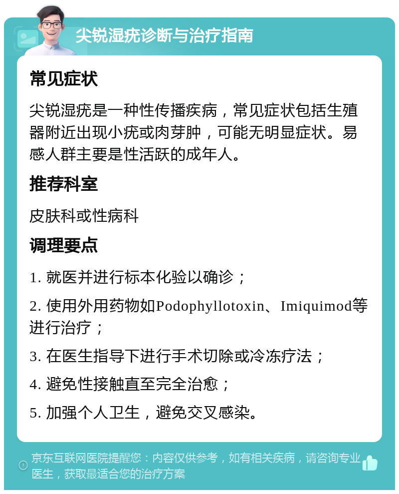 尖锐湿疣诊断与治疗指南 常见症状 尖锐湿疣是一种性传播疾病，常见症状包括生殖器附近出现小疣或肉芽肿，可能无明显症状。易感人群主要是性活跃的成年人。 推荐科室 皮肤科或性病科 调理要点 1. 就医并进行标本化验以确诊； 2. 使用外用药物如Podophyllotoxin、Imiquimod等进行治疗； 3. 在医生指导下进行手术切除或冷冻疗法； 4. 避免性接触直至完全治愈； 5. 加强个人卫生，避免交叉感染。