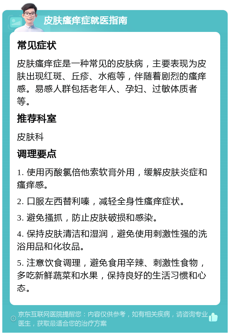 皮肤瘙痒症就医指南 常见症状 皮肤瘙痒症是一种常见的皮肤病，主要表现为皮肤出现红斑、丘疹、水疱等，伴随着剧烈的瘙痒感。易感人群包括老年人、孕妇、过敏体质者等。 推荐科室 皮肤科 调理要点 1. 使用丙酸氯倍他索软膏外用，缓解皮肤炎症和瘙痒感。 2. 口服左西替利嗪，减轻全身性瘙痒症状。 3. 避免搔抓，防止皮肤破损和感染。 4. 保持皮肤清洁和湿润，避免使用刺激性强的洗浴用品和化妆品。 5. 注意饮食调理，避免食用辛辣、刺激性食物，多吃新鲜蔬菜和水果，保持良好的生活习惯和心态。