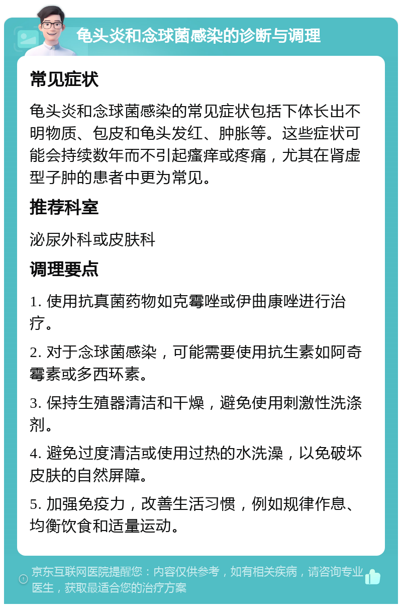 龟头炎和念球菌感染的诊断与调理 常见症状 龟头炎和念球菌感染的常见症状包括下体长出不明物质、包皮和龟头发红、肿胀等。这些症状可能会持续数年而不引起瘙痒或疼痛，尤其在肾虚型子肿的患者中更为常见。 推荐科室 泌尿外科或皮肤科 调理要点 1. 使用抗真菌药物如克霉唑或伊曲康唑进行治疗。 2. 对于念球菌感染，可能需要使用抗生素如阿奇霉素或多西环素。 3. 保持生殖器清洁和干燥，避免使用刺激性洗涤剂。 4. 避免过度清洁或使用过热的水洗澡，以免破坏皮肤的自然屏障。 5. 加强免疫力，改善生活习惯，例如规律作息、均衡饮食和适量运动。