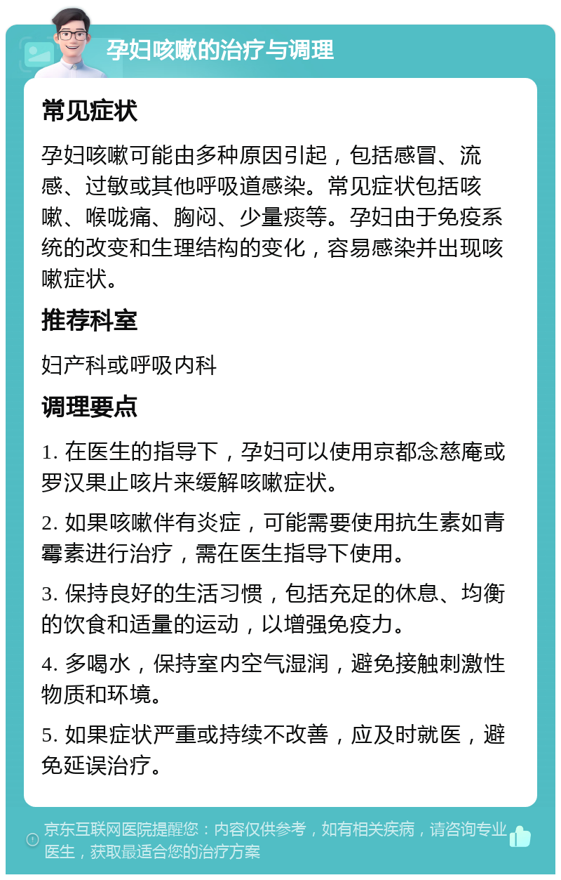 孕妇咳嗽的治疗与调理 常见症状 孕妇咳嗽可能由多种原因引起，包括感冒、流感、过敏或其他呼吸道感染。常见症状包括咳嗽、喉咙痛、胸闷、少量痰等。孕妇由于免疫系统的改变和生理结构的变化，容易感染并出现咳嗽症状。 推荐科室 妇产科或呼吸内科 调理要点 1. 在医生的指导下，孕妇可以使用京都念慈庵或罗汉果止咳片来缓解咳嗽症状。 2. 如果咳嗽伴有炎症，可能需要使用抗生素如青霉素进行治疗，需在医生指导下使用。 3. 保持良好的生活习惯，包括充足的休息、均衡的饮食和适量的运动，以增强免疫力。 4. 多喝水，保持室内空气湿润，避免接触刺激性物质和环境。 5. 如果症状严重或持续不改善，应及时就医，避免延误治疗。