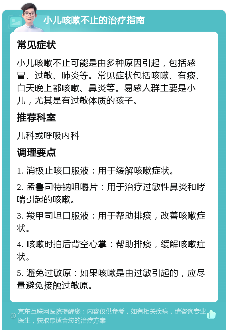 小儿咳嗽不止的治疗指南 常见症状 小儿咳嗽不止可能是由多种原因引起，包括感冒、过敏、肺炎等。常见症状包括咳嗽、有痰、白天晚上都咳嗽、鼻炎等。易感人群主要是小儿，尤其是有过敏体质的孩子。 推荐科室 儿科或呼吸内科 调理要点 1. 消极止咳口服液：用于缓解咳嗽症状。 2. 孟鲁司特钠咀嚼片：用于治疗过敏性鼻炎和哮喘引起的咳嗽。 3. 羧甲司坦口服液：用于帮助排痰，改善咳嗽症状。 4. 咳嗽时拍后背空心掌：帮助排痰，缓解咳嗽症状。 5. 避免过敏原：如果咳嗽是由过敏引起的，应尽量避免接触过敏原。