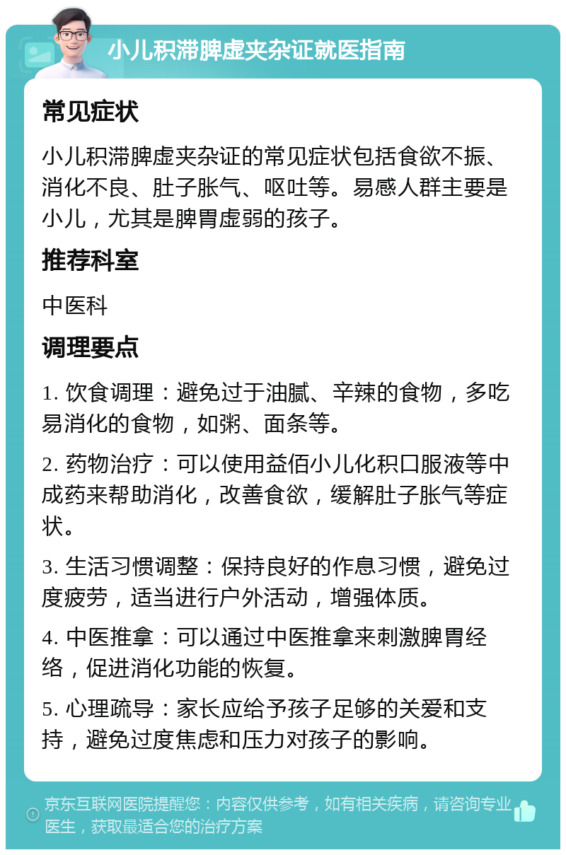 小儿积滞脾虚夹杂证就医指南 常见症状 小儿积滞脾虚夹杂证的常见症状包括食欲不振、消化不良、肚子胀气、呕吐等。易感人群主要是小儿，尤其是脾胃虚弱的孩子。 推荐科室 中医科 调理要点 1. 饮食调理：避免过于油腻、辛辣的食物，多吃易消化的食物，如粥、面条等。 2. 药物治疗：可以使用益佰小儿化积口服液等中成药来帮助消化，改善食欲，缓解肚子胀气等症状。 3. 生活习惯调整：保持良好的作息习惯，避免过度疲劳，适当进行户外活动，增强体质。 4. 中医推拿：可以通过中医推拿来刺激脾胃经络，促进消化功能的恢复。 5. 心理疏导：家长应给予孩子足够的关爱和支持，避免过度焦虑和压力对孩子的影响。