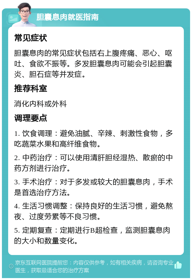 胆囊息肉就医指南 常见症状 胆囊息肉的常见症状包括右上腹疼痛、恶心、呕吐、食欲不振等。多发胆囊息肉可能会引起胆囊炎、胆石症等并发症。 推荐科室 消化内科或外科 调理要点 1. 饮食调理：避免油腻、辛辣、刺激性食物，多吃蔬菜水果和高纤维食物。 2. 中药治疗：可以使用清肝胆经湿热、散瘀的中药方剂进行治疗。 3. 手术治疗：对于多发或较大的胆囊息肉，手术是首选治疗方法。 4. 生活习惯调整：保持良好的生活习惯，避免熬夜、过度劳累等不良习惯。 5. 定期复查：定期进行B超检查，监测胆囊息肉的大小和数量变化。