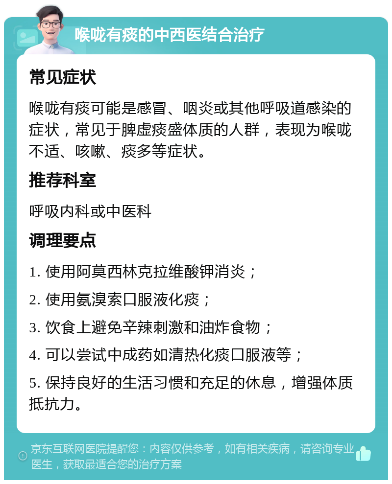 喉咙有痰的中西医结合治疗 常见症状 喉咙有痰可能是感冒、咽炎或其他呼吸道感染的症状，常见于脾虚痰盛体质的人群，表现为喉咙不适、咳嗽、痰多等症状。 推荐科室 呼吸内科或中医科 调理要点 1. 使用阿莫西林克拉维酸钾消炎； 2. 使用氨溴索口服液化痰； 3. 饮食上避免辛辣刺激和油炸食物； 4. 可以尝试中成药如清热化痰口服液等； 5. 保持良好的生活习惯和充足的休息，增强体质抵抗力。