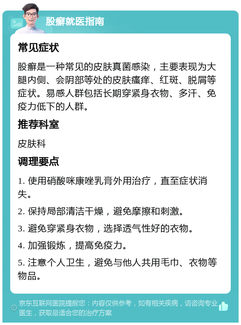 股癣就医指南 常见症状 股癣是一种常见的皮肤真菌感染，主要表现为大腿内侧、会阴部等处的皮肤瘙痒、红斑、脱屑等症状。易感人群包括长期穿紧身衣物、多汗、免疫力低下的人群。 推荐科室 皮肤科 调理要点 1. 使用硝酸咪康唑乳膏外用治疗，直至症状消失。 2. 保持局部清洁干燥，避免摩擦和刺激。 3. 避免穿紧身衣物，选择透气性好的衣物。 4. 加强锻炼，提高免疫力。 5. 注意个人卫生，避免与他人共用毛巾、衣物等物品。