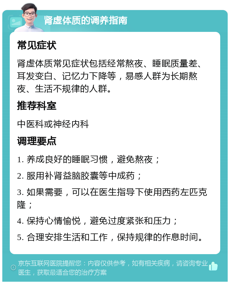 肾虚体质的调养指南 常见症状 肾虚体质常见症状包括经常熬夜、睡眠质量差、耳发变白、记忆力下降等，易感人群为长期熬夜、生活不规律的人群。 推荐科室 中医科或神经内科 调理要点 1. 养成良好的睡眠习惯，避免熬夜； 2. 服用补肾益脑胶囊等中成药； 3. 如果需要，可以在医生指导下使用西药左匹克隆； 4. 保持心情愉悦，避免过度紧张和压力； 5. 合理安排生活和工作，保持规律的作息时间。