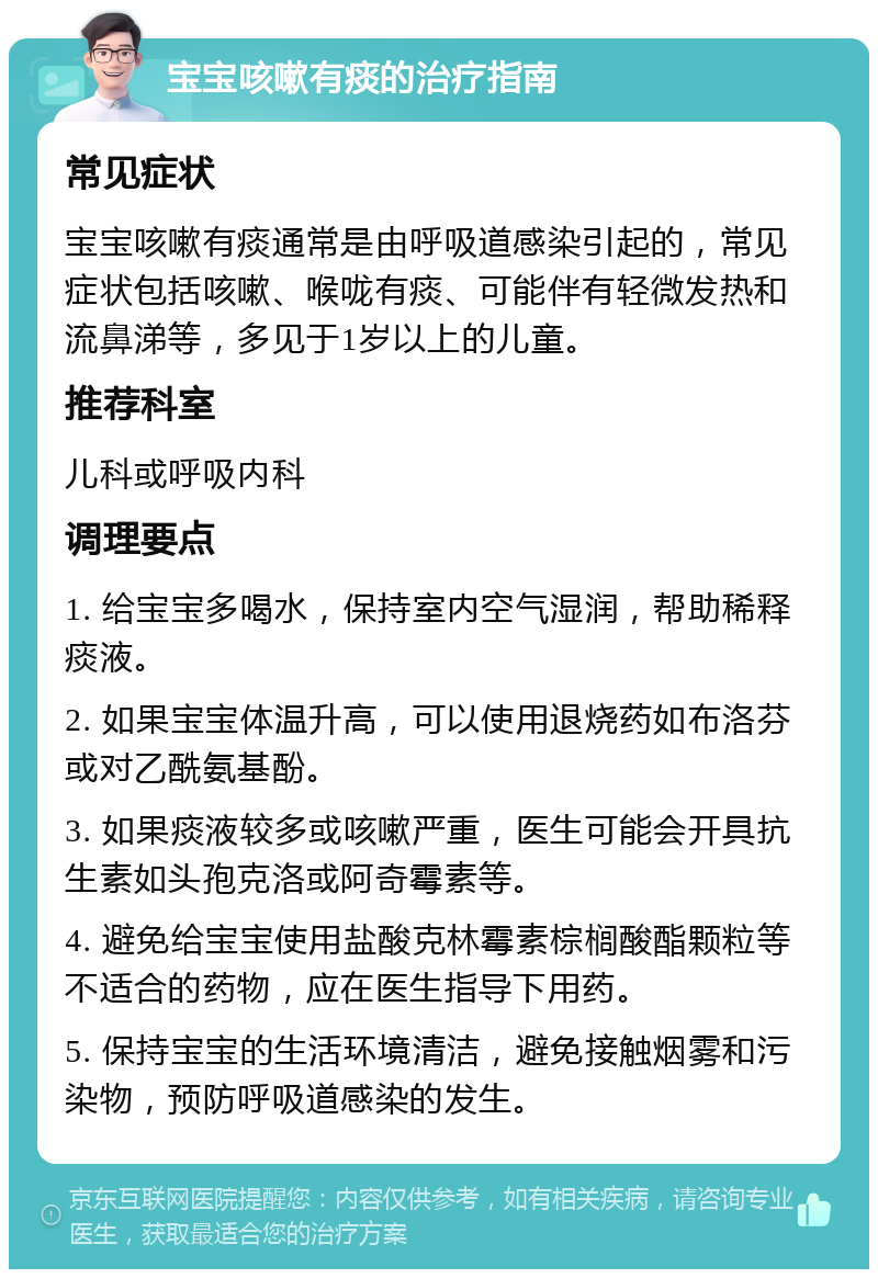 宝宝咳嗽有痰的治疗指南 常见症状 宝宝咳嗽有痰通常是由呼吸道感染引起的，常见症状包括咳嗽、喉咙有痰、可能伴有轻微发热和流鼻涕等，多见于1岁以上的儿童。 推荐科室 儿科或呼吸内科 调理要点 1. 给宝宝多喝水，保持室内空气湿润，帮助稀释痰液。 2. 如果宝宝体温升高，可以使用退烧药如布洛芬或对乙酰氨基酚。 3. 如果痰液较多或咳嗽严重，医生可能会开具抗生素如头孢克洛或阿奇霉素等。 4. 避免给宝宝使用盐酸克林霉素棕榈酸酯颗粒等不适合的药物，应在医生指导下用药。 5. 保持宝宝的生活环境清洁，避免接触烟雾和污染物，预防呼吸道感染的发生。