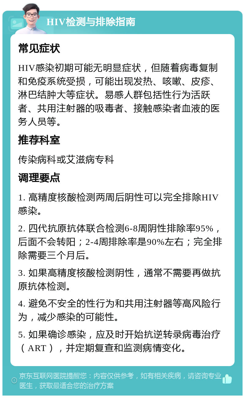 HIV检测与排除指南 常见症状 HIV感染初期可能无明显症状，但随着病毒复制和免疫系统受损，可能出现发热、咳嗽、皮疹、淋巴结肿大等症状。易感人群包括性行为活跃者、共用注射器的吸毒者、接触感染者血液的医务人员等。 推荐科室 传染病科或艾滋病专科 调理要点 1. 高精度核酸检测两周后阴性可以完全排除HIV感染。 2. 四代抗原抗体联合检测6-8周阴性排除率95%，后面不会转阳；2-4周排除率是90%左右；完全排除需要三个月后。 3. 如果高精度核酸检测阴性，通常不需要再做抗原抗体检测。 4. 避免不安全的性行为和共用注射器等高风险行为，减少感染的可能性。 5. 如果确诊感染，应及时开始抗逆转录病毒治疗（ART），并定期复查和监测病情变化。