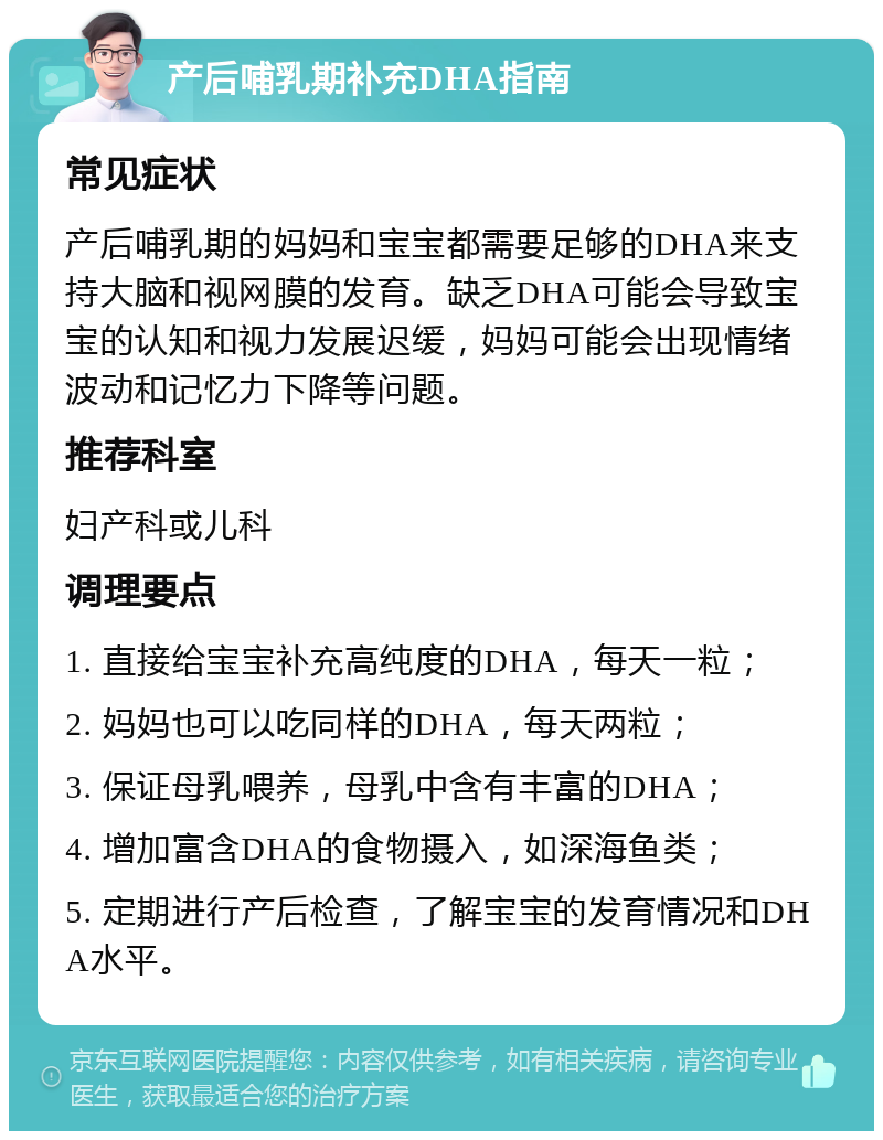 产后哺乳期补充DHA指南 常见症状 产后哺乳期的妈妈和宝宝都需要足够的DHA来支持大脑和视网膜的发育。缺乏DHA可能会导致宝宝的认知和视力发展迟缓，妈妈可能会出现情绪波动和记忆力下降等问题。 推荐科室 妇产科或儿科 调理要点 1. 直接给宝宝补充高纯度的DHA，每天一粒； 2. 妈妈也可以吃同样的DHA，每天两粒； 3. 保证母乳喂养，母乳中含有丰富的DHA； 4. 增加富含DHA的食物摄入，如深海鱼类； 5. 定期进行产后检查，了解宝宝的发育情况和DHA水平。