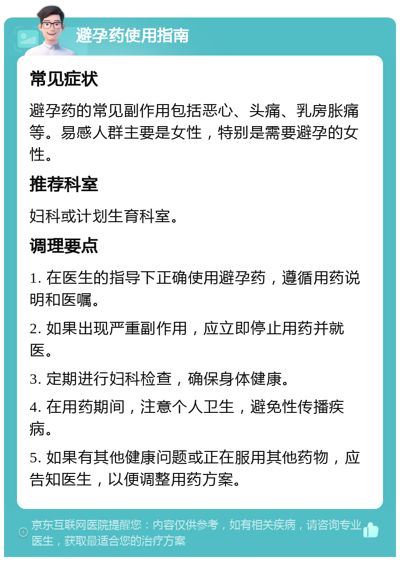 避孕药使用指南 常见症状 避孕药的常见副作用包括恶心、头痛、乳房胀痛等。易感人群主要是女性，特别是需要避孕的女性。 推荐科室 妇科或计划生育科室。 调理要点 1. 在医生的指导下正确使用避孕药，遵循用药说明和医嘱。 2. 如果出现严重副作用，应立即停止用药并就医。 3. 定期进行妇科检查，确保身体健康。 4. 在用药期间，注意个人卫生，避免性传播疾病。 5. 如果有其他健康问题或正在服用其他药物，应告知医生，以便调整用药方案。