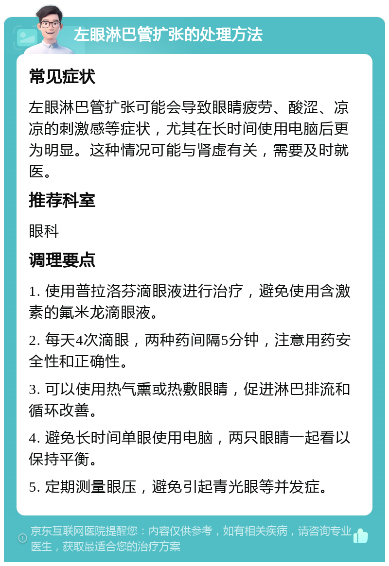 左眼淋巴管扩张的处理方法 常见症状 左眼淋巴管扩张可能会导致眼睛疲劳、酸涩、凉凉的刺激感等症状，尤其在长时间使用电脑后更为明显。这种情况可能与肾虚有关，需要及时就医。 推荐科室 眼科 调理要点 1. 使用普拉洛芬滴眼液进行治疗，避免使用含激素的氟米龙滴眼液。 2. 每天4次滴眼，两种药间隔5分钟，注意用药安全性和正确性。 3. 可以使用热气熏或热敷眼睛，促进淋巴排流和循环改善。 4. 避免长时间单眼使用电脑，两只眼睛一起看以保持平衡。 5. 定期测量眼压，避免引起青光眼等并发症。