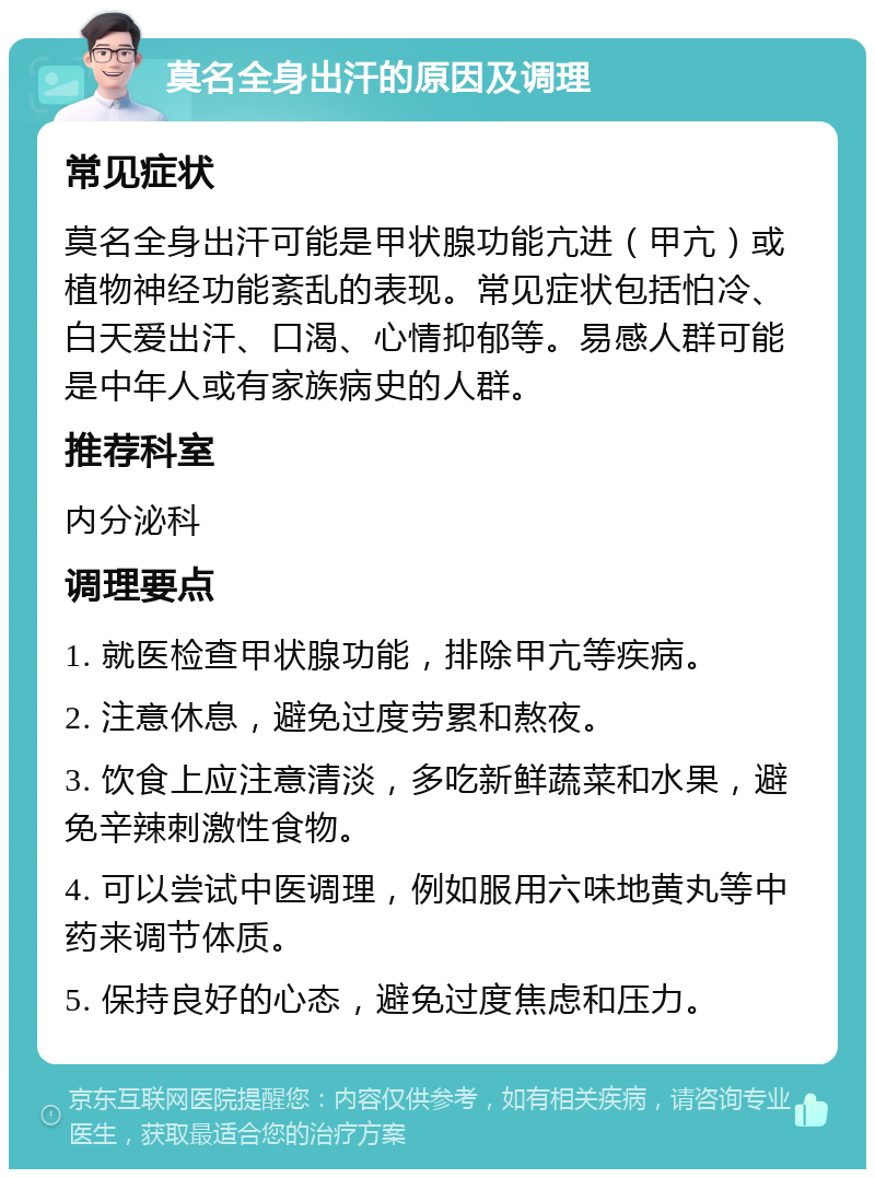 莫名全身出汗的原因及调理 常见症状 莫名全身出汗可能是甲状腺功能亢进（甲亢）或植物神经功能紊乱的表现。常见症状包括怕冷、白天爱出汗、口渴、心情抑郁等。易感人群可能是中年人或有家族病史的人群。 推荐科室 内分泌科 调理要点 1. 就医检查甲状腺功能，排除甲亢等疾病。 2. 注意休息，避免过度劳累和熬夜。 3. 饮食上应注意清淡，多吃新鲜蔬菜和水果，避免辛辣刺激性食物。 4. 可以尝试中医调理，例如服用六味地黄丸等中药来调节体质。 5. 保持良好的心态，避免过度焦虑和压力。