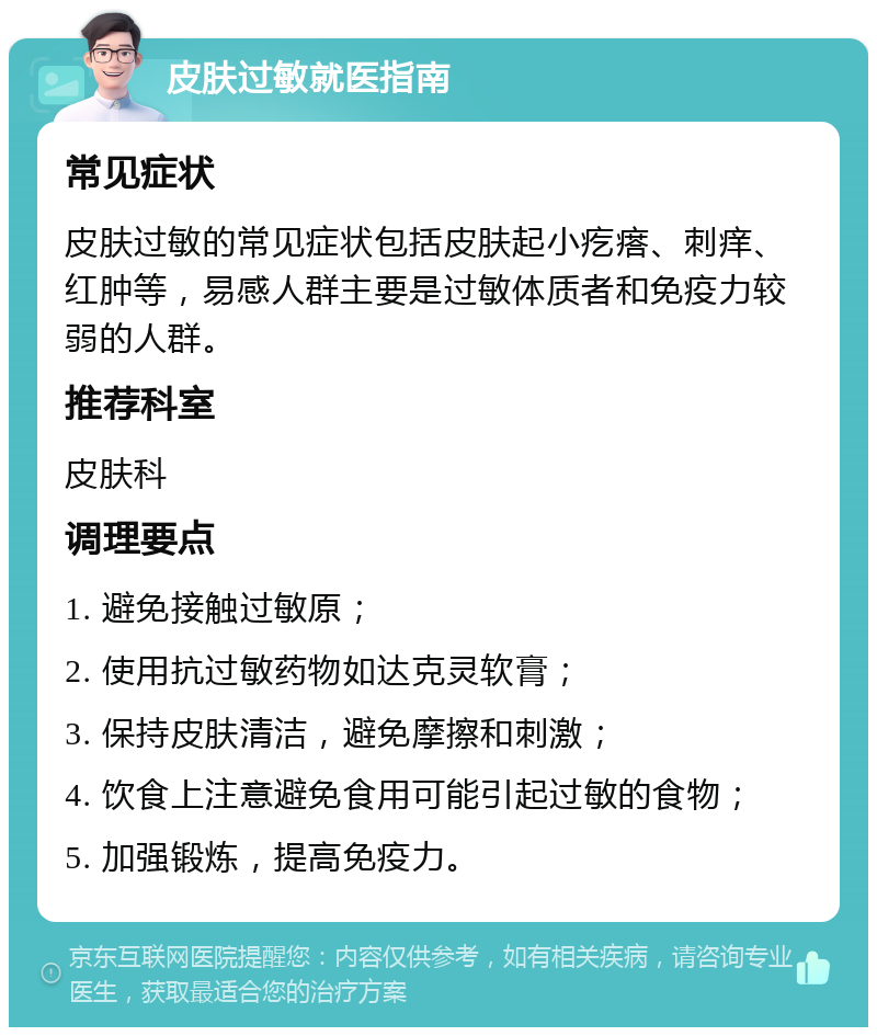 皮肤过敏就医指南 常见症状 皮肤过敏的常见症状包括皮肤起小疙瘩、刺痒、红肿等，易感人群主要是过敏体质者和免疫力较弱的人群。 推荐科室 皮肤科 调理要点 1. 避免接触过敏原； 2. 使用抗过敏药物如达克灵软膏； 3. 保持皮肤清洁，避免摩擦和刺激； 4. 饮食上注意避免食用可能引起过敏的食物； 5. 加强锻炼，提高免疫力。