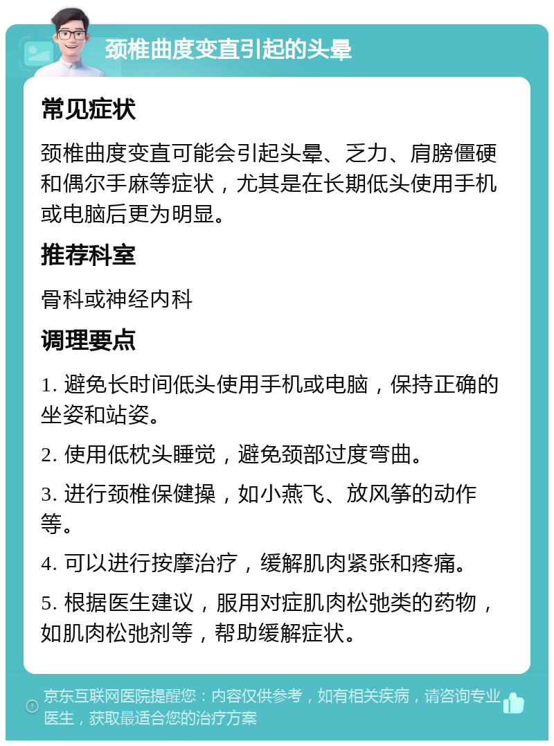 颈椎曲度变直引起的头晕 常见症状 颈椎曲度变直可能会引起头晕、乏力、肩膀僵硬和偶尔手麻等症状，尤其是在长期低头使用手机或电脑后更为明显。 推荐科室 骨科或神经内科 调理要点 1. 避免长时间低头使用手机或电脑，保持正确的坐姿和站姿。 2. 使用低枕头睡觉，避免颈部过度弯曲。 3. 进行颈椎保健操，如小燕飞、放风筝的动作等。 4. 可以进行按摩治疗，缓解肌肉紧张和疼痛。 5. 根据医生建议，服用对症肌肉松弛类的药物，如肌肉松弛剂等，帮助缓解症状。