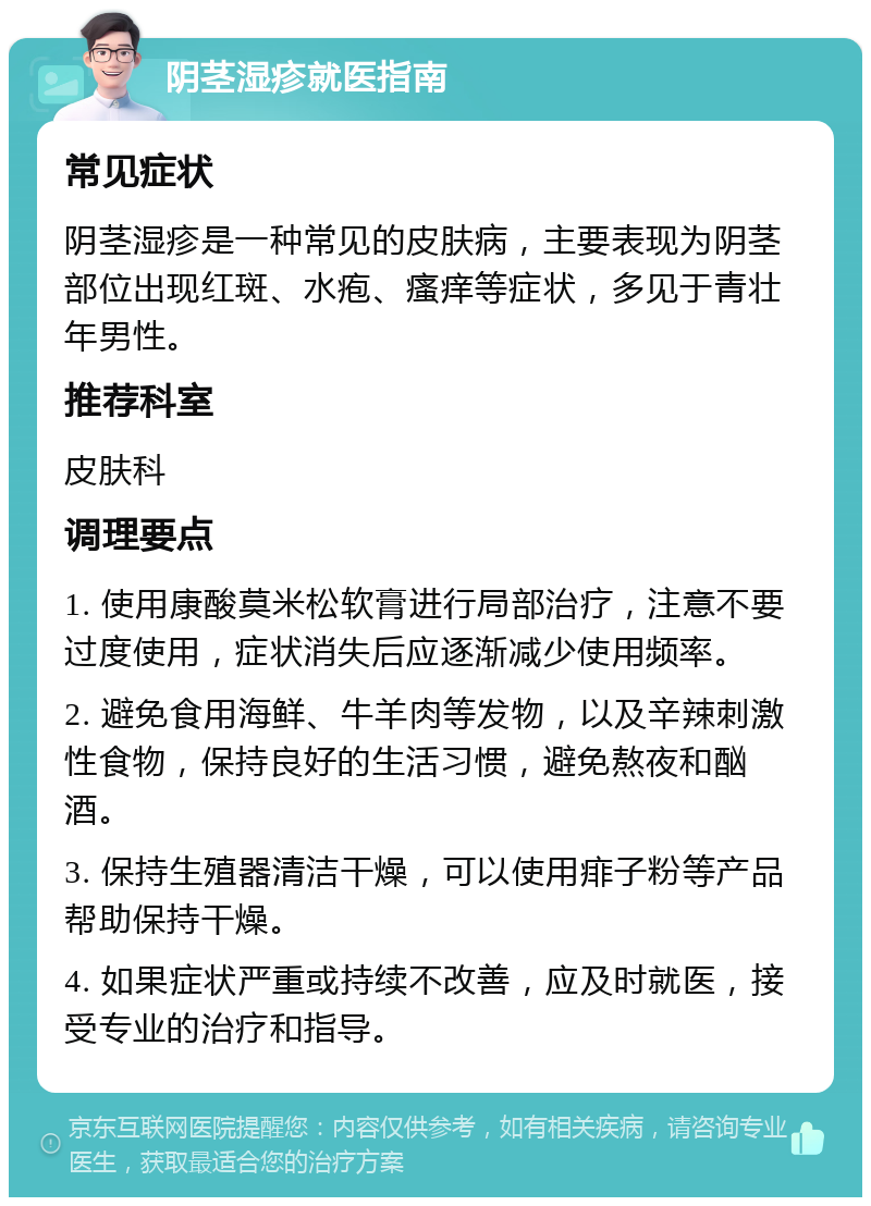 阴茎湿疹就医指南 常见症状 阴茎湿疹是一种常见的皮肤病，主要表现为阴茎部位出现红斑、水疱、瘙痒等症状，多见于青壮年男性。 推荐科室 皮肤科 调理要点 1. 使用康酸莫米松软膏进行局部治疗，注意不要过度使用，症状消失后应逐渐减少使用频率。 2. 避免食用海鲜、牛羊肉等发物，以及辛辣刺激性食物，保持良好的生活习惯，避免熬夜和酗酒。 3. 保持生殖器清洁干燥，可以使用痱子粉等产品帮助保持干燥。 4. 如果症状严重或持续不改善，应及时就医，接受专业的治疗和指导。