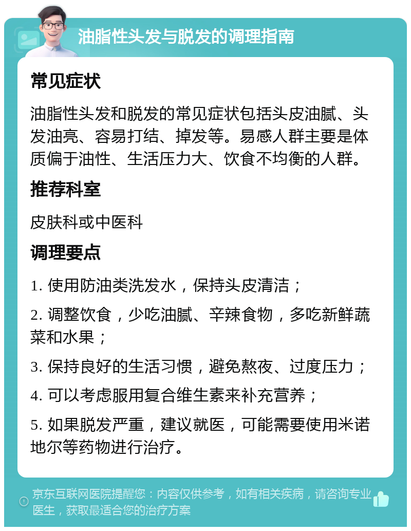 油脂性头发与脱发的调理指南 常见症状 油脂性头发和脱发的常见症状包括头皮油腻、头发油亮、容易打结、掉发等。易感人群主要是体质偏于油性、生活压力大、饮食不均衡的人群。 推荐科室 皮肤科或中医科 调理要点 1. 使用防油类洗发水，保持头皮清洁； 2. 调整饮食，少吃油腻、辛辣食物，多吃新鲜蔬菜和水果； 3. 保持良好的生活习惯，避免熬夜、过度压力； 4. 可以考虑服用复合维生素来补充营养； 5. 如果脱发严重，建议就医，可能需要使用米诺地尔等药物进行治疗。