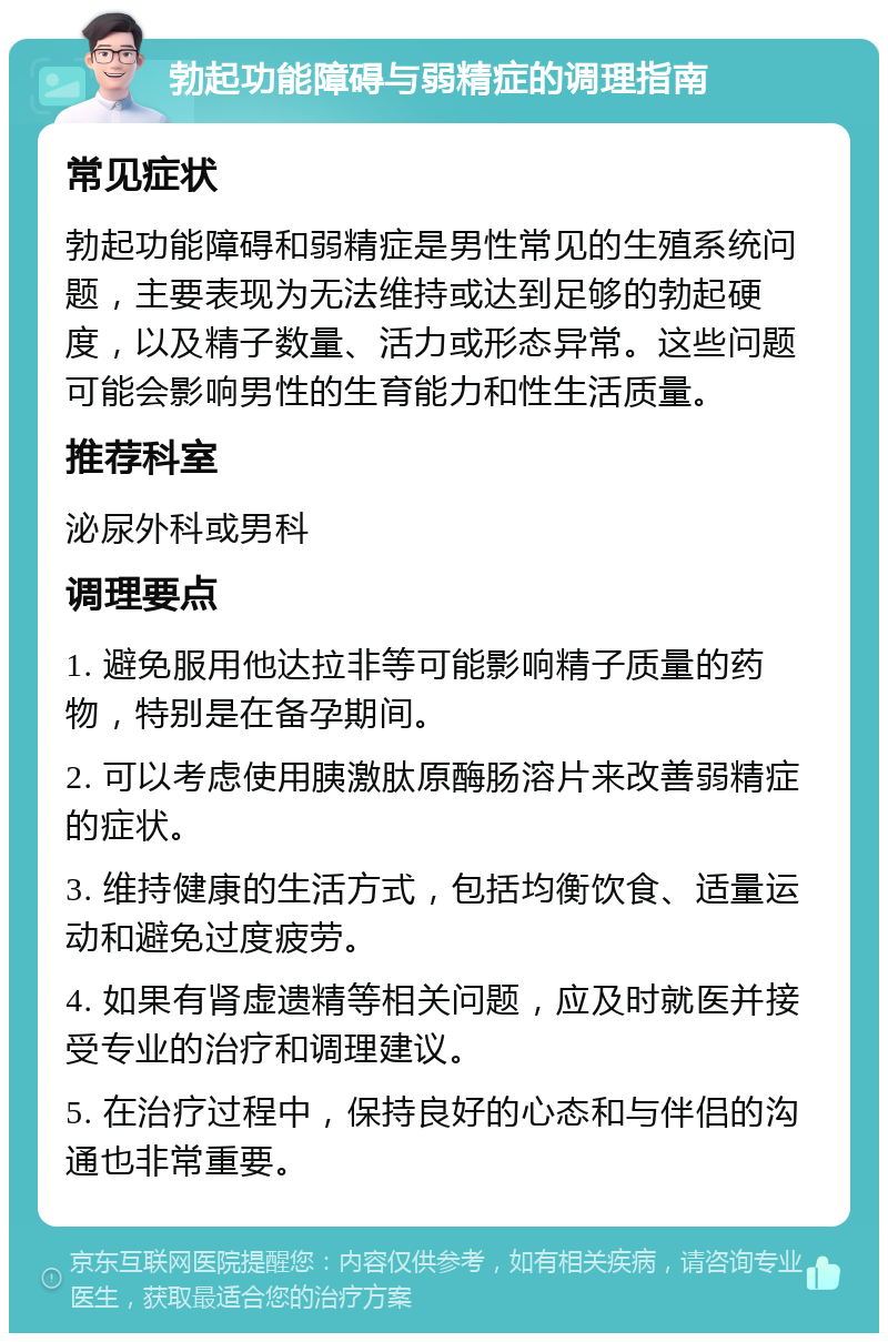 勃起功能障碍与弱精症的调理指南 常见症状 勃起功能障碍和弱精症是男性常见的生殖系统问题，主要表现为无法维持或达到足够的勃起硬度，以及精子数量、活力或形态异常。这些问题可能会影响男性的生育能力和性生活质量。 推荐科室 泌尿外科或男科 调理要点 1. 避免服用他达拉非等可能影响精子质量的药物，特别是在备孕期间。 2. 可以考虑使用胰激肽原酶肠溶片来改善弱精症的症状。 3. 维持健康的生活方式，包括均衡饮食、适量运动和避免过度疲劳。 4. 如果有肾虚遗精等相关问题，应及时就医并接受专业的治疗和调理建议。 5. 在治疗过程中，保持良好的心态和与伴侣的沟通也非常重要。