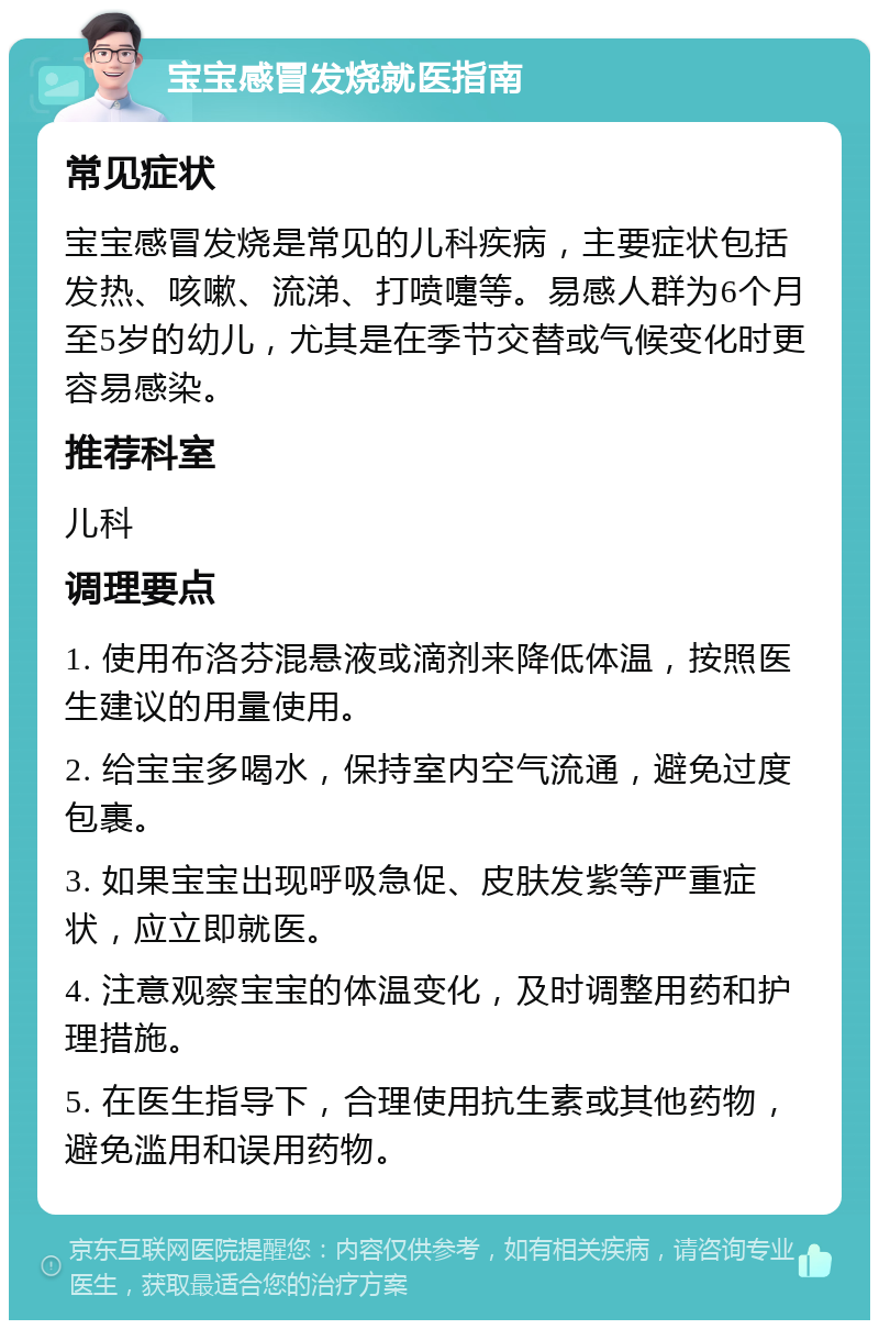 宝宝感冒发烧就医指南 常见症状 宝宝感冒发烧是常见的儿科疾病，主要症状包括发热、咳嗽、流涕、打喷嚏等。易感人群为6个月至5岁的幼儿，尤其是在季节交替或气候变化时更容易感染。 推荐科室 儿科 调理要点 1. 使用布洛芬混悬液或滴剂来降低体温，按照医生建议的用量使用。 2. 给宝宝多喝水，保持室内空气流通，避免过度包裹。 3. 如果宝宝出现呼吸急促、皮肤发紫等严重症状，应立即就医。 4. 注意观察宝宝的体温变化，及时调整用药和护理措施。 5. 在医生指导下，合理使用抗生素或其他药物，避免滥用和误用药物。