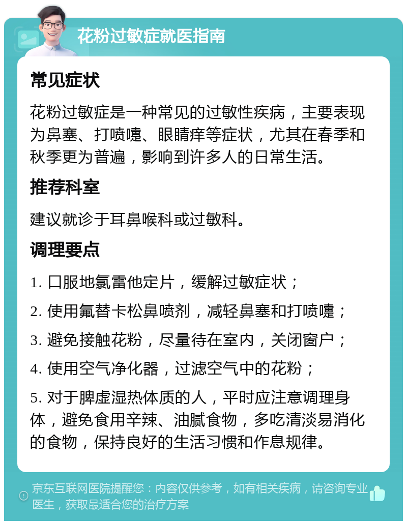 花粉过敏症就医指南 常见症状 花粉过敏症是一种常见的过敏性疾病，主要表现为鼻塞、打喷嚏、眼睛痒等症状，尤其在春季和秋季更为普遍，影响到许多人的日常生活。 推荐科室 建议就诊于耳鼻喉科或过敏科。 调理要点 1. 口服地氯雷他定片，缓解过敏症状； 2. 使用氟替卡松鼻喷剂，减轻鼻塞和打喷嚏； 3. 避免接触花粉，尽量待在室内，关闭窗户； 4. 使用空气净化器，过滤空气中的花粉； 5. 对于脾虚湿热体质的人，平时应注意调理身体，避免食用辛辣、油腻食物，多吃清淡易消化的食物，保持良好的生活习惯和作息规律。