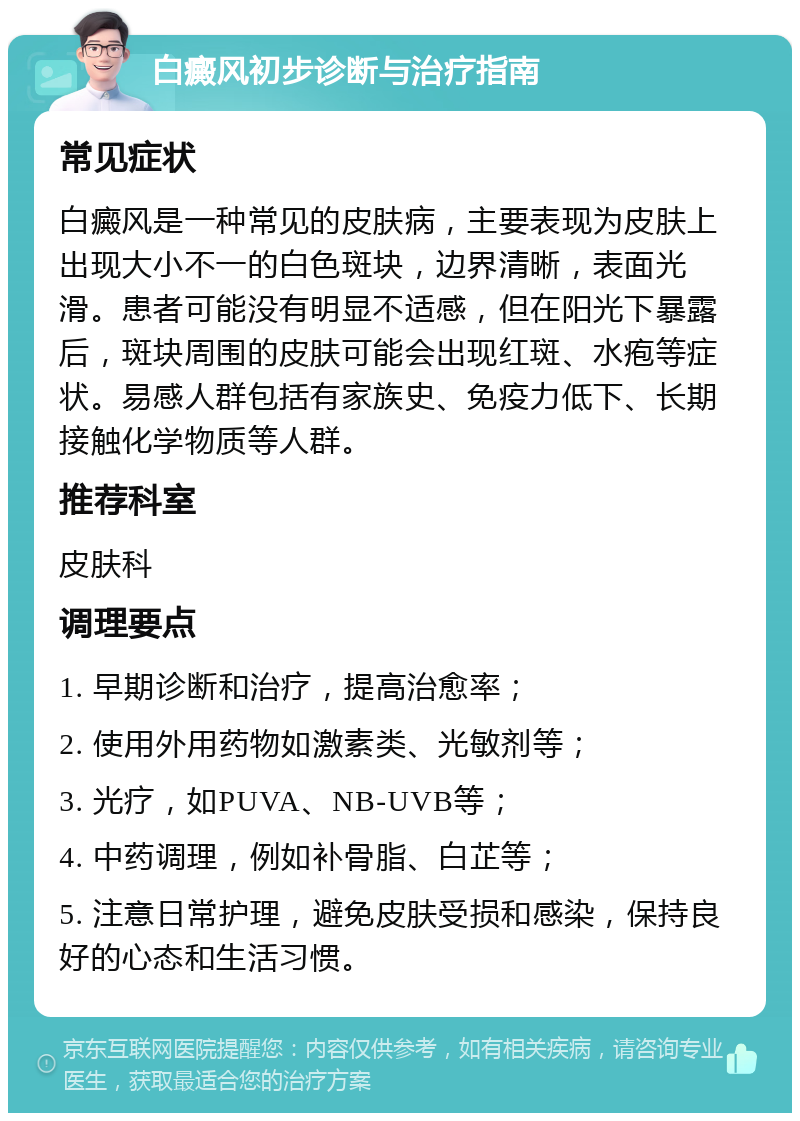 白癜风初步诊断与治疗指南 常见症状 白癜风是一种常见的皮肤病，主要表现为皮肤上出现大小不一的白色斑块，边界清晰，表面光滑。患者可能没有明显不适感，但在阳光下暴露后，斑块周围的皮肤可能会出现红斑、水疱等症状。易感人群包括有家族史、免疫力低下、长期接触化学物质等人群。 推荐科室 皮肤科 调理要点 1. 早期诊断和治疗，提高治愈率； 2. 使用外用药物如激素类、光敏剂等； 3. 光疗，如PUVA、NB-UVB等； 4. 中药调理，例如补骨脂、白芷等； 5. 注意日常护理，避免皮肤受损和感染，保持良好的心态和生活习惯。