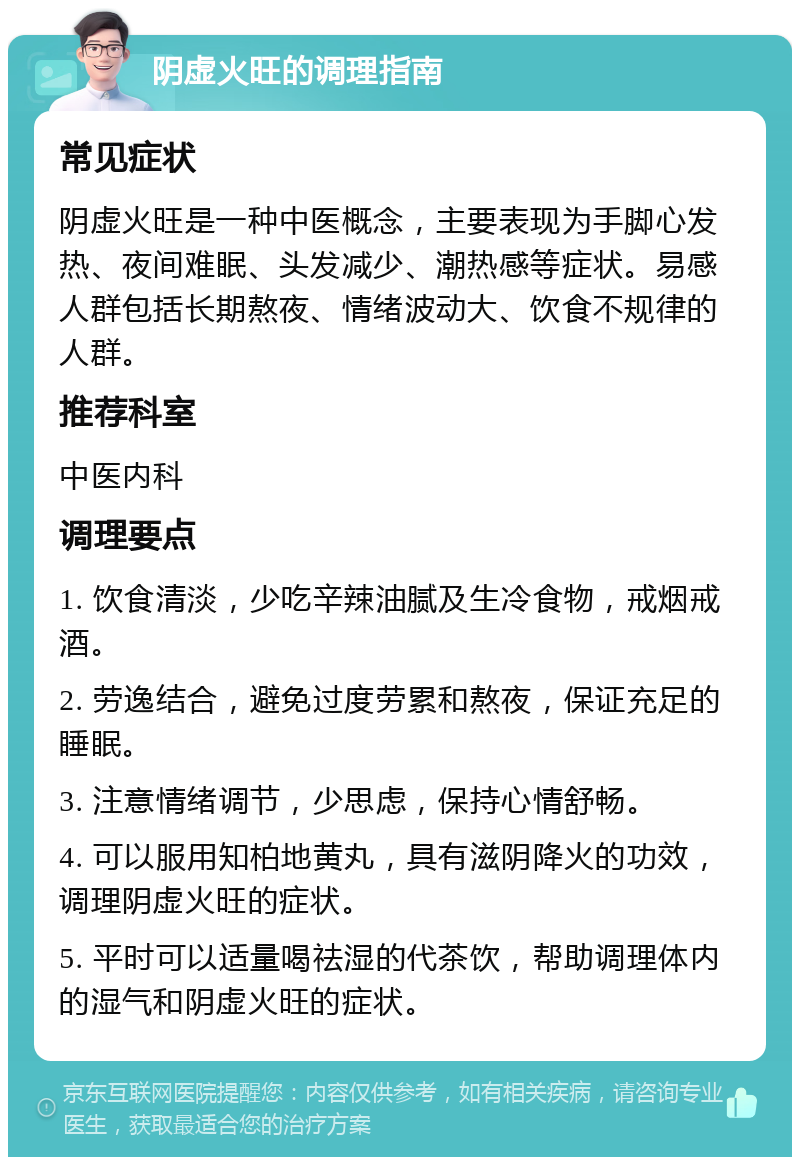 阴虚火旺的调理指南 常见症状 阴虚火旺是一种中医概念，主要表现为手脚心发热、夜间难眠、头发减少、潮热感等症状。易感人群包括长期熬夜、情绪波动大、饮食不规律的人群。 推荐科室 中医内科 调理要点 1. 饮食清淡，少吃辛辣油腻及生冷食物，戒烟戒酒。 2. 劳逸结合，避免过度劳累和熬夜，保证充足的睡眠。 3. 注意情绪调节，少思虑，保持心情舒畅。 4. 可以服用知柏地黄丸，具有滋阴降火的功效，调理阴虚火旺的症状。 5. 平时可以适量喝祛湿的代茶饮，帮助调理体内的湿气和阴虚火旺的症状。