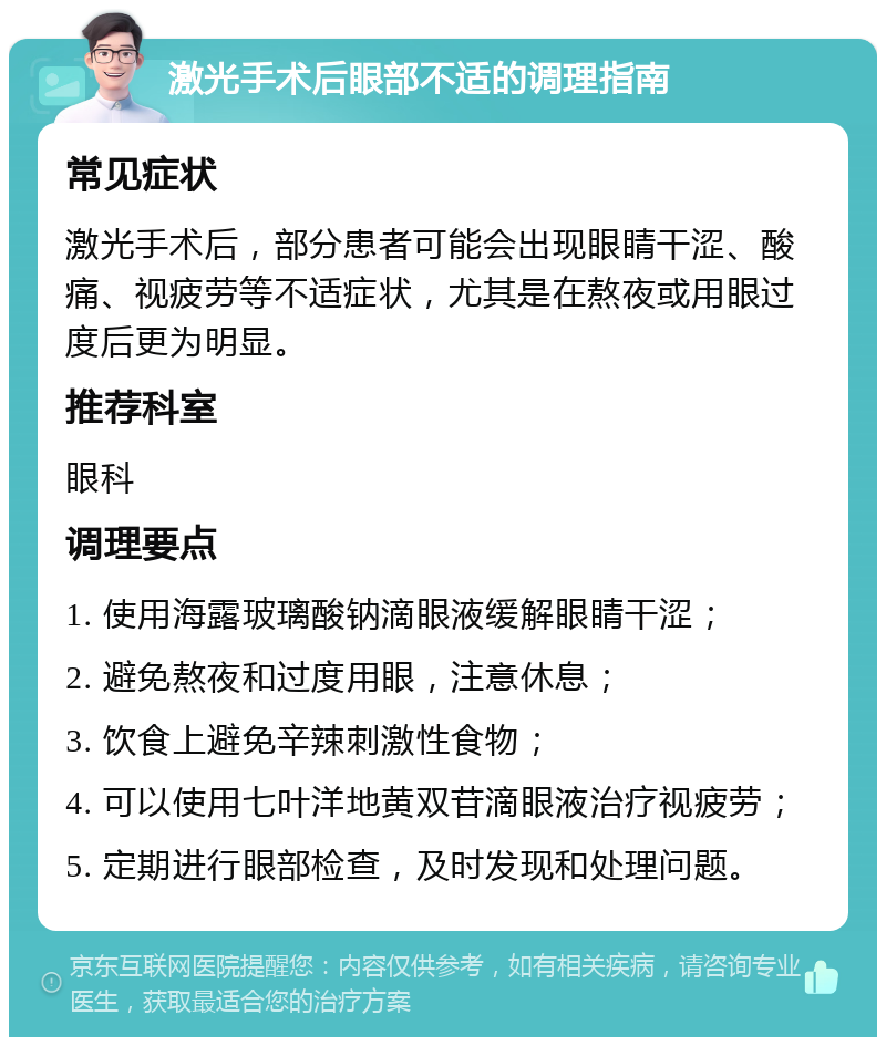 激光手术后眼部不适的调理指南 常见症状 激光手术后，部分患者可能会出现眼睛干涩、酸痛、视疲劳等不适症状，尤其是在熬夜或用眼过度后更为明显。 推荐科室 眼科 调理要点 1. 使用海露玻璃酸钠滴眼液缓解眼睛干涩； 2. 避免熬夜和过度用眼，注意休息； 3. 饮食上避免辛辣刺激性食物； 4. 可以使用七叶洋地黄双苷滴眼液治疗视疲劳； 5. 定期进行眼部检查，及时发现和处理问题。