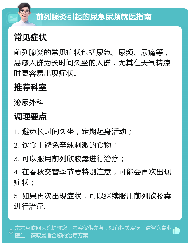 前列腺炎引起的尿急尿频就医指南 常见症状 前列腺炎的常见症状包括尿急、尿频、尿痛等，易感人群为长时间久坐的人群，尤其在天气转凉时更容易出现症状。 推荐科室 泌尿外科 调理要点 1. 避免长时间久坐，定期起身活动； 2. 饮食上避免辛辣刺激的食物； 3. 可以服用前列欣胶囊进行治疗； 4. 在春秋交替季节要特别注意，可能会再次出现症状； 5. 如果再次出现症状，可以继续服用前列欣胶囊进行治疗。