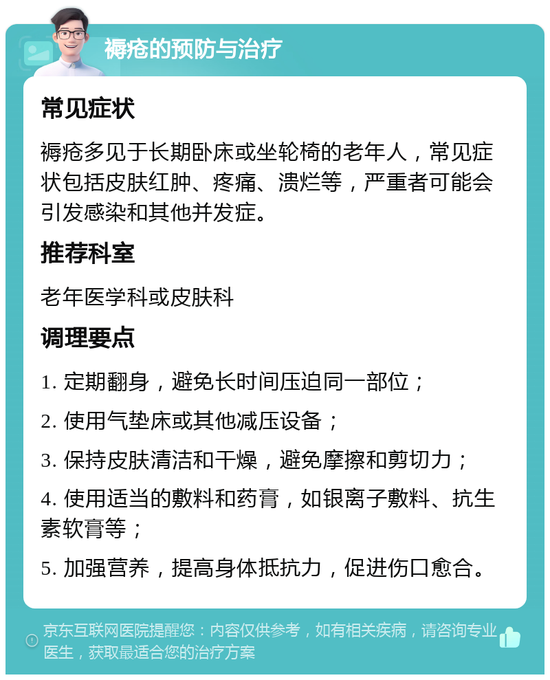 褥疮的预防与治疗 常见症状 褥疮多见于长期卧床或坐轮椅的老年人，常见症状包括皮肤红肿、疼痛、溃烂等，严重者可能会引发感染和其他并发症。 推荐科室 老年医学科或皮肤科 调理要点 1. 定期翻身，避免长时间压迫同一部位； 2. 使用气垫床或其他减压设备； 3. 保持皮肤清洁和干燥，避免摩擦和剪切力； 4. 使用适当的敷料和药膏，如银离子敷料、抗生素软膏等； 5. 加强营养，提高身体抵抗力，促进伤口愈合。