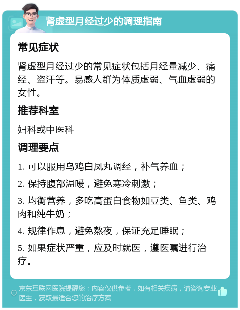 肾虚型月经过少的调理指南 常见症状 肾虚型月经过少的常见症状包括月经量减少、痛经、盗汗等。易感人群为体质虚弱、气血虚弱的女性。 推荐科室 妇科或中医科 调理要点 1. 可以服用乌鸡白凤丸调经，补气养血； 2. 保持腹部温暖，避免寒冷刺激； 3. 均衡营养，多吃高蛋白食物如豆类、鱼类、鸡肉和纯牛奶； 4. 规律作息，避免熬夜，保证充足睡眠； 5. 如果症状严重，应及时就医，遵医嘱进行治疗。