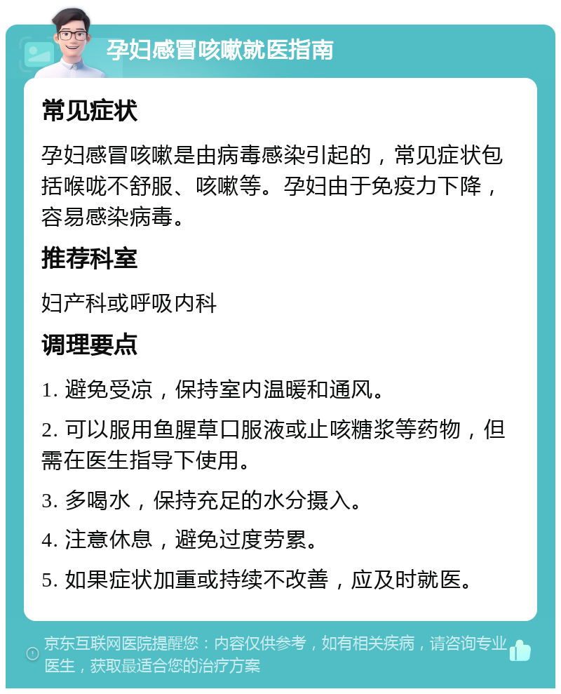 孕妇感冒咳嗽就医指南 常见症状 孕妇感冒咳嗽是由病毒感染引起的，常见症状包括喉咙不舒服、咳嗽等。孕妇由于免疫力下降，容易感染病毒。 推荐科室 妇产科或呼吸内科 调理要点 1. 避免受凉，保持室内温暖和通风。 2. 可以服用鱼腥草口服液或止咳糖浆等药物，但需在医生指导下使用。 3. 多喝水，保持充足的水分摄入。 4. 注意休息，避免过度劳累。 5. 如果症状加重或持续不改善，应及时就医。