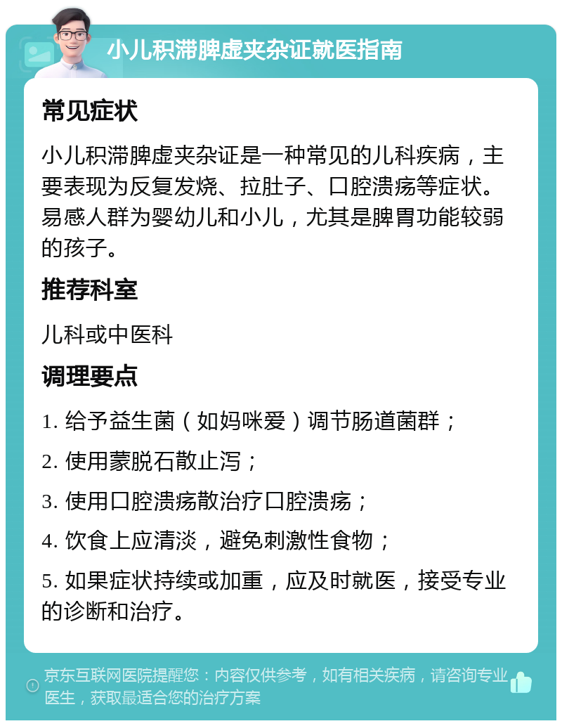 小儿积滞脾虚夹杂证就医指南 常见症状 小儿积滞脾虚夹杂证是一种常见的儿科疾病，主要表现为反复发烧、拉肚子、口腔溃疡等症状。易感人群为婴幼儿和小儿，尤其是脾胃功能较弱的孩子。 推荐科室 儿科或中医科 调理要点 1. 给予益生菌（如妈咪爱）调节肠道菌群； 2. 使用蒙脱石散止泻； 3. 使用口腔溃疡散治疗口腔溃疡； 4. 饮食上应清淡，避免刺激性食物； 5. 如果症状持续或加重，应及时就医，接受专业的诊断和治疗。