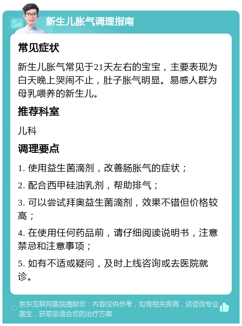 新生儿胀气调理指南 常见症状 新生儿胀气常见于21天左右的宝宝，主要表现为白天晚上哭闹不止，肚子胀气明显。易感人群为母乳喂养的新生儿。 推荐科室 儿科 调理要点 1. 使用益生菌滴剂，改善肠胀气的症状； 2. 配合西甲硅油乳剂，帮助排气； 3. 可以尝试拜奥益生菌滴剂，效果不错但价格较高； 4. 在使用任何药品前，请仔细阅读说明书，注意禁忌和注意事项； 5. 如有不适或疑问，及时上线咨询或去医院就诊。