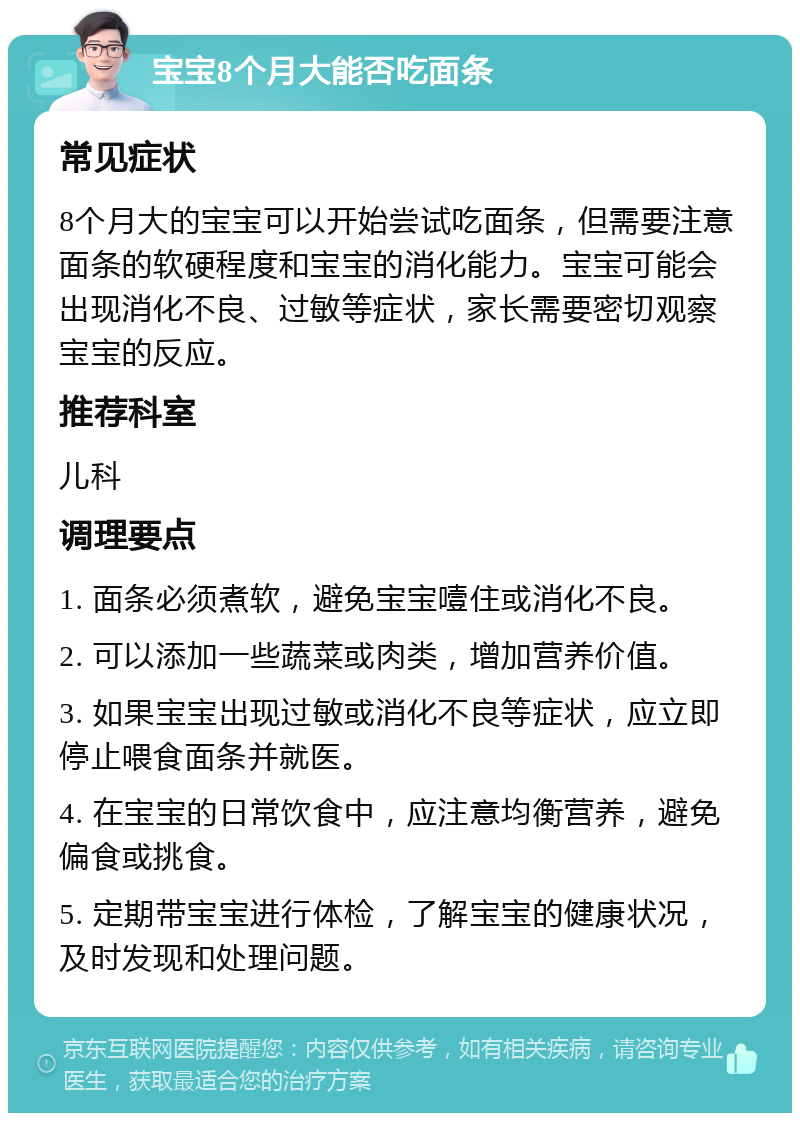 宝宝8个月大能否吃面条 常见症状 8个月大的宝宝可以开始尝试吃面条，但需要注意面条的软硬程度和宝宝的消化能力。宝宝可能会出现消化不良、过敏等症状，家长需要密切观察宝宝的反应。 推荐科室 儿科 调理要点 1. 面条必须煮软，避免宝宝噎住或消化不良。 2. 可以添加一些蔬菜或肉类，增加营养价值。 3. 如果宝宝出现过敏或消化不良等症状，应立即停止喂食面条并就医。 4. 在宝宝的日常饮食中，应注意均衡营养，避免偏食或挑食。 5. 定期带宝宝进行体检，了解宝宝的健康状况，及时发现和处理问题。