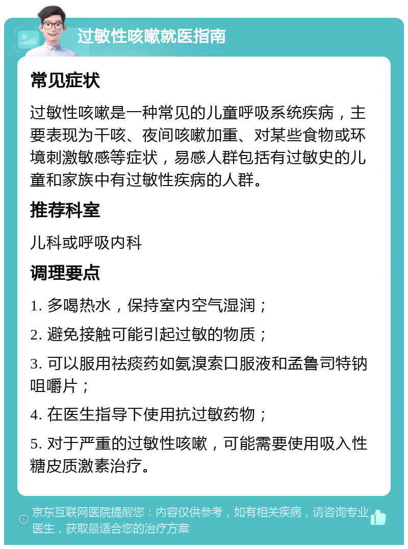 过敏性咳嗽就医指南 常见症状 过敏性咳嗽是一种常见的儿童呼吸系统疾病，主要表现为干咳、夜间咳嗽加重、对某些食物或环境刺激敏感等症状，易感人群包括有过敏史的儿童和家族中有过敏性疾病的人群。 推荐科室 儿科或呼吸内科 调理要点 1. 多喝热水，保持室内空气湿润； 2. 避免接触可能引起过敏的物质； 3. 可以服用祛痰药如氨溴索口服液和孟鲁司特钠咀嚼片； 4. 在医生指导下使用抗过敏药物； 5. 对于严重的过敏性咳嗽，可能需要使用吸入性糖皮质激素治疗。