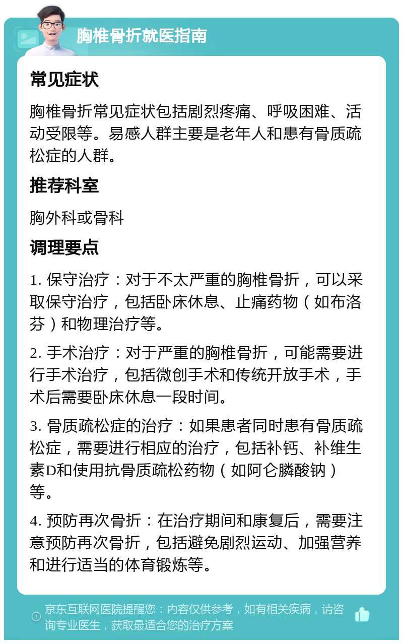 胸椎骨折就医指南 常见症状 胸椎骨折常见症状包括剧烈疼痛、呼吸困难、活动受限等。易感人群主要是老年人和患有骨质疏松症的人群。 推荐科室 胸外科或骨科 调理要点 1. 保守治疗：对于不太严重的胸椎骨折，可以采取保守治疗，包括卧床休息、止痛药物（如布洛芬）和物理治疗等。 2. 手术治疗：对于严重的胸椎骨折，可能需要进行手术治疗，包括微创手术和传统开放手术，手术后需要卧床休息一段时间。 3. 骨质疏松症的治疗：如果患者同时患有骨质疏松症，需要进行相应的治疗，包括补钙、补维生素D和使用抗骨质疏松药物（如阿仑膦酸钠）等。 4. 预防再次骨折：在治疗期间和康复后，需要注意预防再次骨折，包括避免剧烈运动、加强营养和进行适当的体育锻炼等。