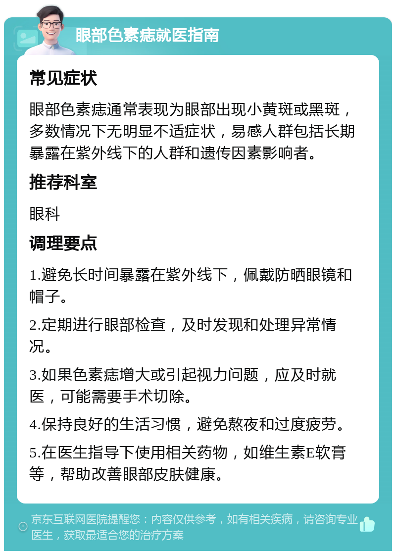 眼部色素痣就医指南 常见症状 眼部色素痣通常表现为眼部出现小黄斑或黑斑，多数情况下无明显不适症状，易感人群包括长期暴露在紫外线下的人群和遗传因素影响者。 推荐科室 眼科 调理要点 1.避免长时间暴露在紫外线下，佩戴防晒眼镜和帽子。 2.定期进行眼部检查，及时发现和处理异常情况。 3.如果色素痣增大或引起视力问题，应及时就医，可能需要手术切除。 4.保持良好的生活习惯，避免熬夜和过度疲劳。 5.在医生指导下使用相关药物，如维生素E软膏等，帮助改善眼部皮肤健康。