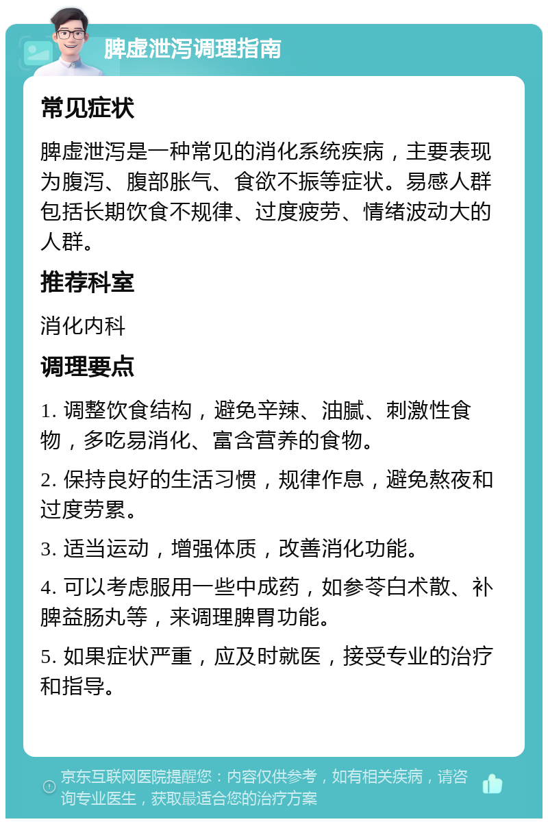 脾虚泄泻调理指南 常见症状 脾虚泄泻是一种常见的消化系统疾病，主要表现为腹泻、腹部胀气、食欲不振等症状。易感人群包括长期饮食不规律、过度疲劳、情绪波动大的人群。 推荐科室 消化内科 调理要点 1. 调整饮食结构，避免辛辣、油腻、刺激性食物，多吃易消化、富含营养的食物。 2. 保持良好的生活习惯，规律作息，避免熬夜和过度劳累。 3. 适当运动，增强体质，改善消化功能。 4. 可以考虑服用一些中成药，如参苓白术散、补脾益肠丸等，来调理脾胃功能。 5. 如果症状严重，应及时就医，接受专业的治疗和指导。