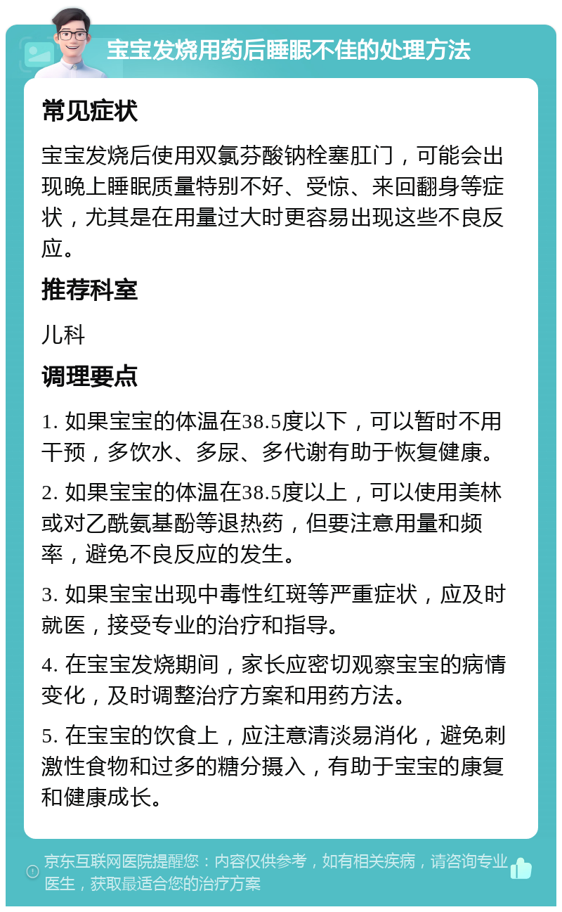 宝宝发烧用药后睡眠不佳的处理方法 常见症状 宝宝发烧后使用双氯芬酸钠栓塞肛门，可能会出现晚上睡眠质量特别不好、受惊、来回翻身等症状，尤其是在用量过大时更容易出现这些不良反应。 推荐科室 儿科 调理要点 1. 如果宝宝的体温在38.5度以下，可以暂时不用干预，多饮水、多尿、多代谢有助于恢复健康。 2. 如果宝宝的体温在38.5度以上，可以使用美林或对乙酰氨基酚等退热药，但要注意用量和频率，避免不良反应的发生。 3. 如果宝宝出现中毒性红斑等严重症状，应及时就医，接受专业的治疗和指导。 4. 在宝宝发烧期间，家长应密切观察宝宝的病情变化，及时调整治疗方案和用药方法。 5. 在宝宝的饮食上，应注意清淡易消化，避免刺激性食物和过多的糖分摄入，有助于宝宝的康复和健康成长。