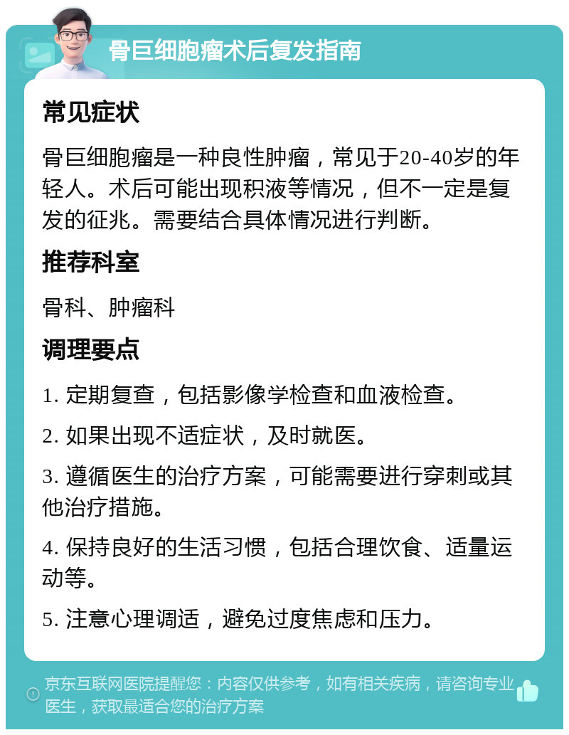 骨巨细胞瘤术后复发指南 常见症状 骨巨细胞瘤是一种良性肿瘤，常见于20-40岁的年轻人。术后可能出现积液等情况，但不一定是复发的征兆。需要结合具体情况进行判断。 推荐科室 骨科、肿瘤科 调理要点 1. 定期复查，包括影像学检查和血液检查。 2. 如果出现不适症状，及时就医。 3. 遵循医生的治疗方案，可能需要进行穿刺或其他治疗措施。 4. 保持良好的生活习惯，包括合理饮食、适量运动等。 5. 注意心理调适，避免过度焦虑和压力。