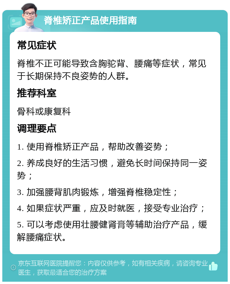 脊椎矫正产品使用指南 常见症状 脊椎不正可能导致含胸驼背、腰痛等症状，常见于长期保持不良姿势的人群。 推荐科室 骨科或康复科 调理要点 1. 使用脊椎矫正产品，帮助改善姿势； 2. 养成良好的生活习惯，避免长时间保持同一姿势； 3. 加强腰背肌肉锻炼，增强脊椎稳定性； 4. 如果症状严重，应及时就医，接受专业治疗； 5. 可以考虑使用壮腰健肾膏等辅助治疗产品，缓解腰痛症状。