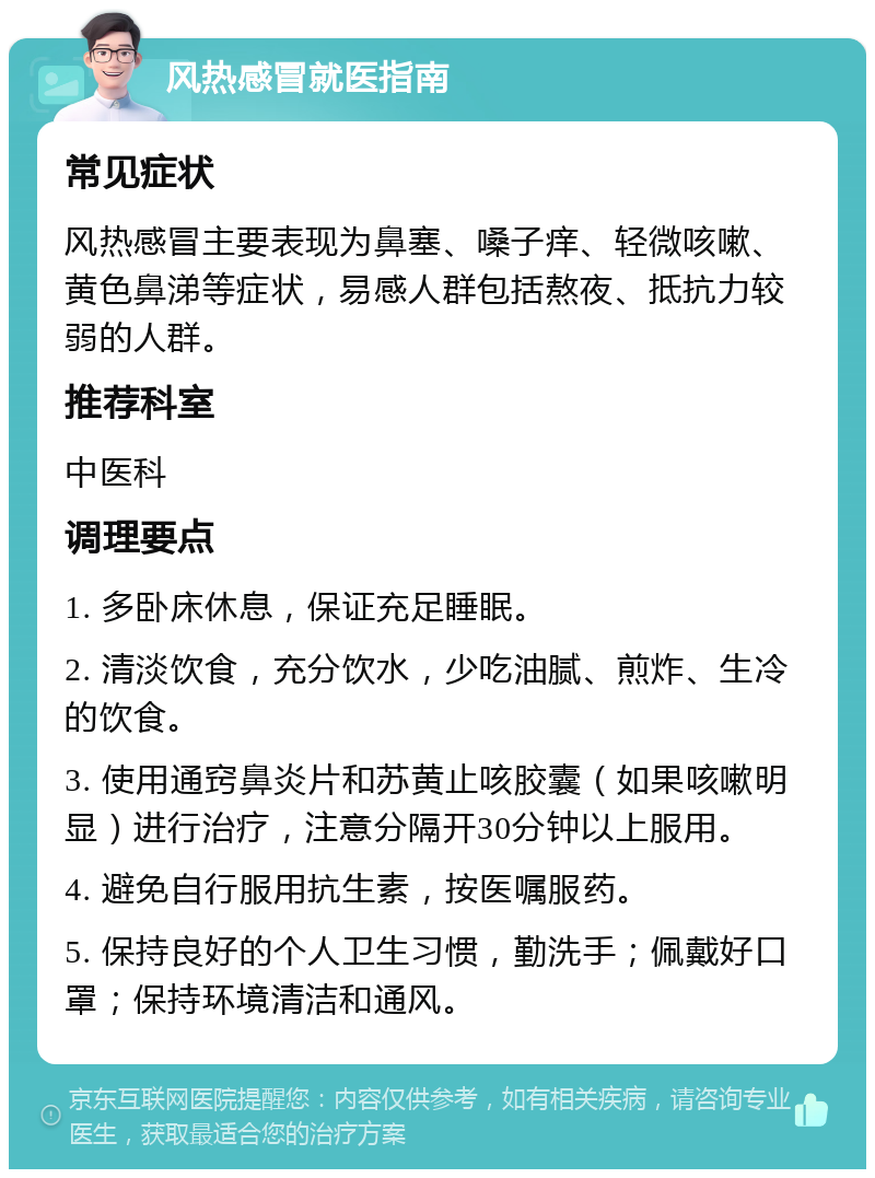 风热感冒就医指南 常见症状 风热感冒主要表现为鼻塞、嗓子痒、轻微咳嗽、黄色鼻涕等症状，易感人群包括熬夜、抵抗力较弱的人群。 推荐科室 中医科 调理要点 1. 多卧床休息，保证充足睡眠。 2. 清淡饮食，充分饮水，少吃油腻、煎炸、生冷的饮食。 3. 使用通窍鼻炎片和苏黄止咳胶囊（如果咳嗽明显）进行治疗，注意分隔开30分钟以上服用。 4. 避免自行服用抗生素，按医嘱服药。 5. 保持良好的个人卫生习惯，勤洗手；佩戴好口罩；保持环境清洁和通风。