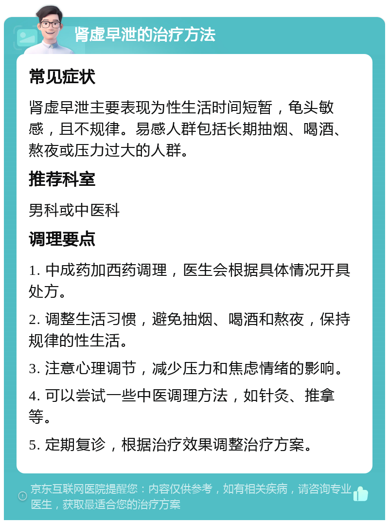 肾虚早泄的治疗方法 常见症状 肾虚早泄主要表现为性生活时间短暂，龟头敏感，且不规律。易感人群包括长期抽烟、喝酒、熬夜或压力过大的人群。 推荐科室 男科或中医科 调理要点 1. 中成药加西药调理，医生会根据具体情况开具处方。 2. 调整生活习惯，避免抽烟、喝酒和熬夜，保持规律的性生活。 3. 注意心理调节，减少压力和焦虑情绪的影响。 4. 可以尝试一些中医调理方法，如针灸、推拿等。 5. 定期复诊，根据治疗效果调整治疗方案。