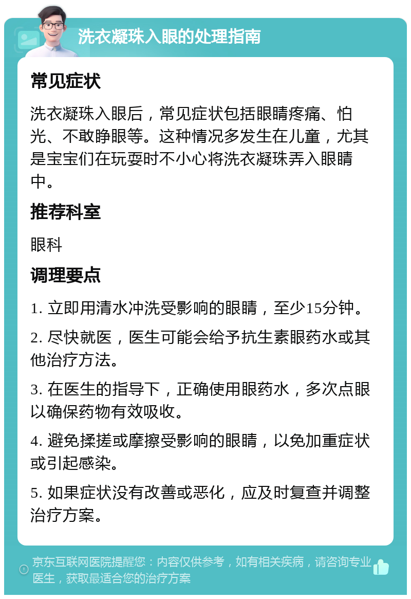 洗衣凝珠入眼的处理指南 常见症状 洗衣凝珠入眼后，常见症状包括眼睛疼痛、怕光、不敢睁眼等。这种情况多发生在儿童，尤其是宝宝们在玩耍时不小心将洗衣凝珠弄入眼睛中。 推荐科室 眼科 调理要点 1. 立即用清水冲洗受影响的眼睛，至少15分钟。 2. 尽快就医，医生可能会给予抗生素眼药水或其他治疗方法。 3. 在医生的指导下，正确使用眼药水，多次点眼以确保药物有效吸收。 4. 避免揉搓或摩擦受影响的眼睛，以免加重症状或引起感染。 5. 如果症状没有改善或恶化，应及时复查并调整治疗方案。