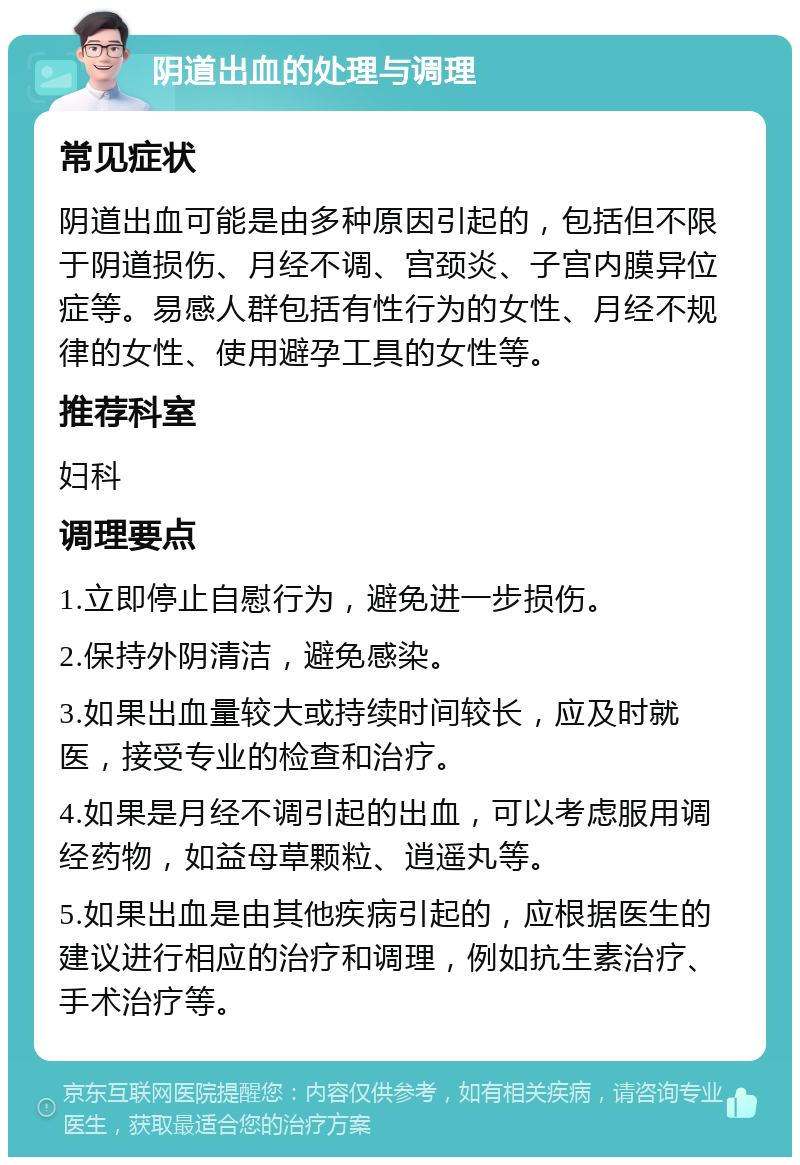 阴道出血的处理与调理 常见症状 阴道出血可能是由多种原因引起的，包括但不限于阴道损伤、月经不调、宫颈炎、子宫内膜异位症等。易感人群包括有性行为的女性、月经不规律的女性、使用避孕工具的女性等。 推荐科室 妇科 调理要点 1.立即停止自慰行为，避免进一步损伤。 2.保持外阴清洁，避免感染。 3.如果出血量较大或持续时间较长，应及时就医，接受专业的检查和治疗。 4.如果是月经不调引起的出血，可以考虑服用调经药物，如益母草颗粒、逍遥丸等。 5.如果出血是由其他疾病引起的，应根据医生的建议进行相应的治疗和调理，例如抗生素治疗、手术治疗等。