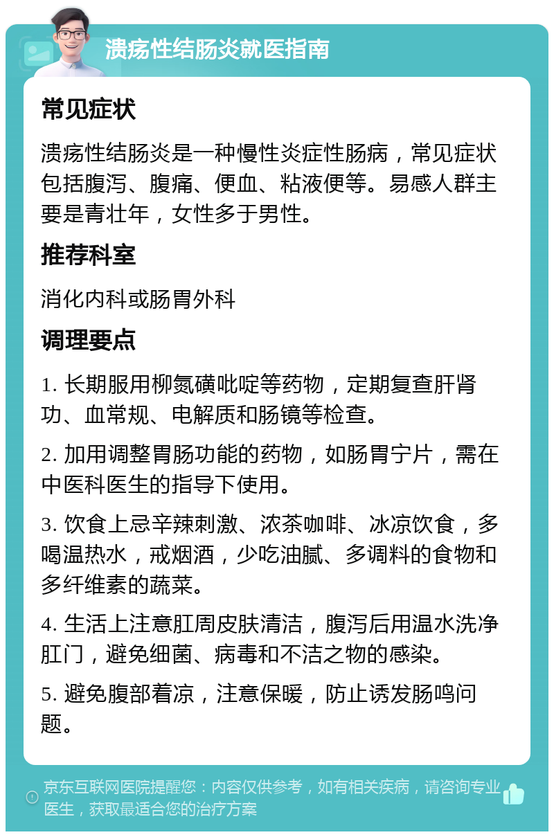 溃疡性结肠炎就医指南 常见症状 溃疡性结肠炎是一种慢性炎症性肠病，常见症状包括腹泻、腹痛、便血、粘液便等。易感人群主要是青壮年，女性多于男性。 推荐科室 消化内科或肠胃外科 调理要点 1. 长期服用柳氮磺吡啶等药物，定期复查肝肾功、血常规、电解质和肠镜等检查。 2. 加用调整胃肠功能的药物，如肠胃宁片，需在中医科医生的指导下使用。 3. 饮食上忌辛辣刺激、浓茶咖啡、冰凉饮食，多喝温热水，戒烟酒，少吃油腻、多调料的食物和多纤维素的蔬菜。 4. 生活上注意肛周皮肤清洁，腹泻后用温水洗净肛门，避免细菌、病毒和不洁之物的感染。 5. 避免腹部着凉，注意保暖，防止诱发肠鸣问题。