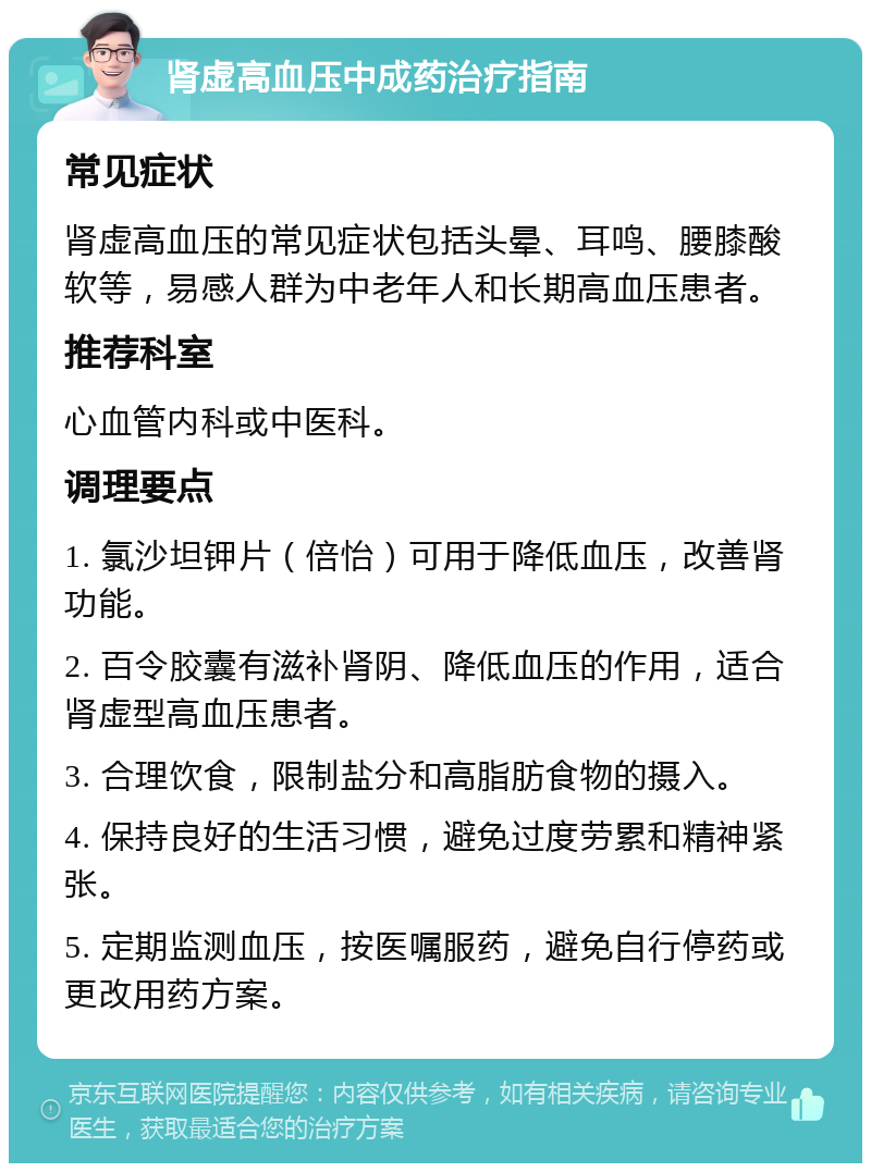 肾虚高血压中成药治疗指南 常见症状 肾虚高血压的常见症状包括头晕、耳鸣、腰膝酸软等，易感人群为中老年人和长期高血压患者。 推荐科室 心血管内科或中医科。 调理要点 1. 氯沙坦钾片（倍怡）可用于降低血压，改善肾功能。 2. 百令胶囊有滋补肾阴、降低血压的作用，适合肾虚型高血压患者。 3. 合理饮食，限制盐分和高脂肪食物的摄入。 4. 保持良好的生活习惯，避免过度劳累和精神紧张。 5. 定期监测血压，按医嘱服药，避免自行停药或更改用药方案。