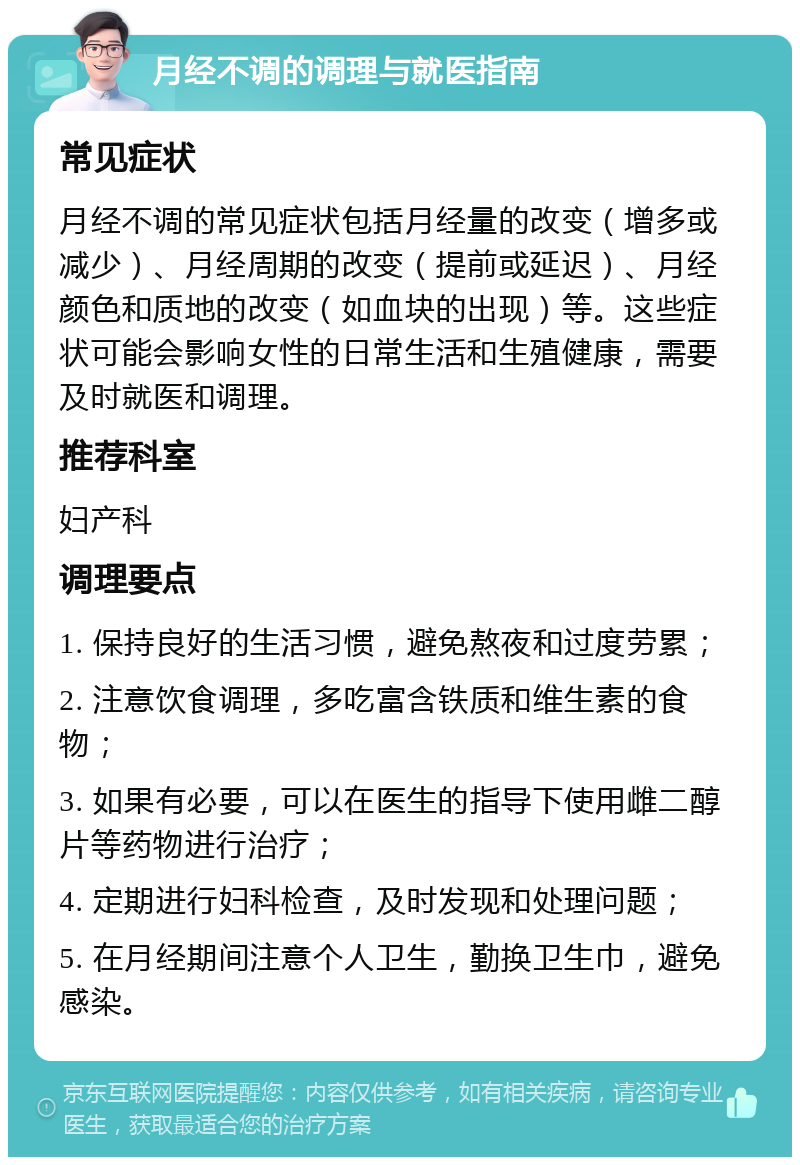 月经不调的调理与就医指南 常见症状 月经不调的常见症状包括月经量的改变（增多或减少）、月经周期的改变（提前或延迟）、月经颜色和质地的改变（如血块的出现）等。这些症状可能会影响女性的日常生活和生殖健康，需要及时就医和调理。 推荐科室 妇产科 调理要点 1. 保持良好的生活习惯，避免熬夜和过度劳累； 2. 注意饮食调理，多吃富含铁质和维生素的食物； 3. 如果有必要，可以在医生的指导下使用雌二醇片等药物进行治疗； 4. 定期进行妇科检查，及时发现和处理问题； 5. 在月经期间注意个人卫生，勤换卫生巾，避免感染。